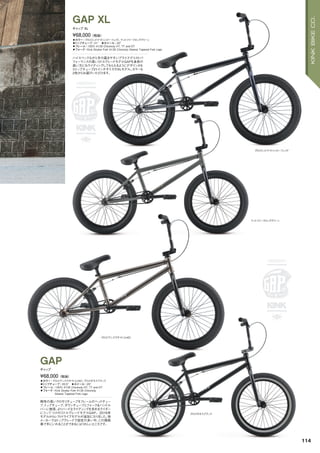 グロスミッドナイトシャドーフェイド
マットツリーフロッググリーン
グロスアンスラサイト（LHD）
グロスギネスブラック
◦カラー：グロスミッドナイトシャドーフェイド、マットツリーフロッググリーン
◦トップチューブ：21"　◦ホイール：20"
◦フレーム：100% 4130 Chromoly HT, TT and DT
◦フォーク：Kink Stryker Fork 4130 Chromoly Steerer Tapered Fork Legs
ハイスペックながら手の届きやすいプライスでコストパ
フォーマンスの高いミドルグレードモデルGAPを身長の
高い方にもライディングしてもらえるようにデザインされ
たトップチューブ21インチサイズのXLモデル。カラーも
2色からお選びいただけます。
¥68,000（税抜）
ギャップ XL
GAP XL
◦カラー：グロスアンスラサイト（LHD）、グロスギネスブラック
◦トップチューブ：20.5"　◦ホイール：20"
◦フレーム：100% 4130 Chromoly HT, TT and DT
◦フォーク：Kink Stryker Fork 4130 Chromoly
Steerer Tapered Fork Legs
剛性の高いクロモリチューブをフレームのヘッドチュー
ブ、トップチューブ、ダウンチューブとフォーク＆ハンドル
バーに使用、よりハードなライディングを求めるライダー
にうってつけのミドルグレードモデルGAP。2016年
モデルからレフトドライブモデルが追加になりました。他
メーカーではトップグレードで設定の多い中、この価格
帯で手にいれることができるにはうれしいところです。
¥68,000（税抜）
ギャップ
GAP
114
KINKBIKECO.
 