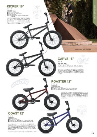 ※こちらのモデルはペダルなし二輪遊具となります。公道での走行は絶対にお止め下さい。
◦カラー：マットオールモストブラック
◦トップチューブ：18"　◦ホイール：18"
◦フレーム：100% HiTen
◦フォーク：Kink Lance Fork 100% Hi-Ten Steel Tapered
Fork Legs
12インチホイールモデルが登場し、充実したキッズBMXラ
インアップになったKINK。その中で大きなお子様向けにデ
ザインされた18インチホイールモデルKICKER 18”。見た
目は小さいですが、大人向け20インチホイールBMXに近
い乗り味でステップアップに最適な一台です。
¥50,000（税抜）
キッカー 18"
KICKER 18"
◦カラー：マットゴールドフレイク　
◦トップチューブ：16.5"　◦ホイール：16"　◦フレーム：100% HiTen　　
◦フォーク：Kink Lance Fork 100% Hi-Ten Steel Tapered Fork Legs　　
昨年からラインアップに加わった16インチホイールモデルCARVE
16”。小さなお子様の入門BMXとして、激戦が続くこのサイズで他
のメーカーに負けないスペックを誇ります。2016年カラーではマッ
トブラックにゴールドが散りばめられたクールなカラーリングを採用
しています。
¥48,000（税抜）
カーヴ 16"
CARVE 16”
◦カラー：マットリフレックスブルー　
◦トップチューブ：12"　◦ホイール：12"　◦フレーム：100% HiTen　　
◦フォーク：Kink Lance Fork 100% Hi-Ten Steel Tapered Fork Legs　　
KINKから遂に12インチホイールのバランスバイクが登場！同ホイール
のBMXとまったく同じルックスで、2.25サイズとこの大きさではファットな
タイヤをチョイスしています。また、KINKらしいところはROASTERとい
うペダル付きBMXも同時にリリース。フォーク、ハンドルバー、タイヤ等、
共通のパーツを使用、ペダル付自転車へのステップアップにも違和感
なく移行できます。
¥22,000（税抜）
コースト 12"
COAST 12"
◦カラー：グロストランスルックレッド　
◦トップチューブ：12.5"　◦ホイール：12"　◦フレーム：100% HiTen　　
◦フォーク：Kink Lance Fork 100% Hi-Ten Steel Tapered Fork Legs　　
18インチ、16インチに続き、2016年モデルから12インチホイール
BMXが発売になりました。大人向けBMXと同じ、KINK、MISSIONの
オリジナルパーツでアッセンブルされた本格BMXです。フロントブレー
キとあわせて、リアにはコースターブレーキを採用、握力がまだ弱い小さ
なお子様にもペダル操作でブレーキがかけられ安心してライディング
いただけます。
¥36,000（税抜）
ロースター 12"
ROASTER 12"
CONNER LODES Photo: Andrew White
116
KINKBIKECO.
 