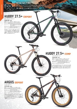 昨年ブレークしたファットバイクARGUSに続き、今年注目なのが27.5プラスという
セミファットサイズモデルRUDDＹ。その走りに注目です。そしてあのARGUSもグレードが増え、
予算、用途に応じてさらに選びやすくなりました。
昨年ブレークしたファットバイクARGUSに続き、今年注目なのが27.5プラスという
MTB FAT TIRE
FAFAFTATATIRE
RUDDY 27.5+ EXPERTRUDDY 27.5+RUDDY 27.5+ EXPERTEXPERT
ARGUS EXPERTARGUS EXPERTEXPERT
◦カラー：スレイト　◦サイズ：S　◦ホイール：27.5"+
◦フレーム：Mongoose XC 27.5 aluminum hardtail with
tapered head tube, 148 mm rear thru-axle
◦フロントフォーク：Manitou Magnum Comp taper steerer with
QR 15, remotelockout, 110 mm axle
120 mm travel
◦コンポーネント：Shimano FD-618 (Front), Shimano XT
RD-M786 10-speed (Rear)　　
◦ブレーキ：Hayes Radar Comp with 180 mm rotors
2016年ニューモデルとして新たに加わった27.5
プラスモデルRUDDY。50mm幅のリムと2.8イ
ンチタイヤの組み合わせは、また違う次元の走り
を提供し、これからのオフロードの楽しみ方を1つ
増やしてくれる存在となるでしょう。
¥280,000（税抜）
ルディ27.5プラス エキスパート
◦カラー：ライトブロンズ　◦サイズ：S　◦ホイール：27.5"+
◦フレーム：Mongoose XC 27.5 aluminum hardtail with
tapered head tube, 148 mm rear thru-axle
◦フロントフォーク：SR Suntour Radion 27.5+ with remote lever
◦コンポーネント：Shimano Shimano M4000 (Front),
Shimano Deore RD-M592 9-speed (Rear)
◦ブレーキ：Promax with 180 mm rotors
上位モデルEXPERTよりロアーグレードのコンポーネントを採
用し、お求め安くなったCOMP。27.5プラスの走りを試して
みたい方にお奨めのバイクです。2.8インチセミファットタイヤ
で体験できるわくわくする走りをきっと感じて頂けるはずです。
¥200,000（税抜）
ルディ27.5プラス コンプ
◦カラー：パープル　◦サイズ：S, M　◦ホイール：26"
◦フレーム：Mongoose MTB aluminum fat tire hardtail　　
◦フロントフォーク：Rockshox Bluto Solo Air RL with 15 mm
thru axle 120 mm travel　　
◦コンポーネント：Shimano XT direct mount (Front),
Shimano XT RD-M786 10-speed (Rear)
◦ブレーキ：Hayes Radar Comp with 180 mm rotors　　
昨年リリースされ人気を博したMONGOOSEのファットバイ
クARGUSが2016年なんと4グレードになって登場！トップ
グレードとなるEXPERTは唯一のサスペンションフォークモ
デル。あのROCK SHOXのBLUTOフォークが装着され、
SHIMANO XTのハイグレードコンポーネントとの組み合わせ
で最強のファットバイクとなりました。
¥270,000（税抜）
アーガス エキスパート
RUDDY 27.5+ COMPRUDDY 27.5+RUDDY 27.5+ COMP
MONGOOSE
 