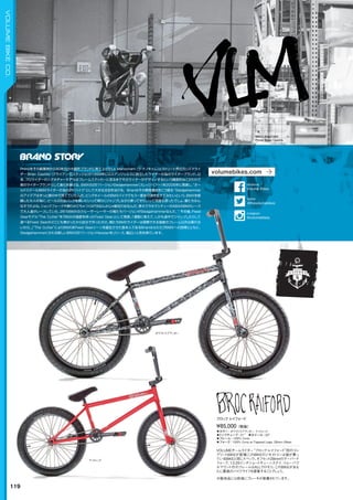 BROC RAIFORD
Photo: Brian Castillo
◦カラー：ホワイトスプラッター、マットレッド　
◦トップチューブ：21"　◦ホイール：20"
◦フレーム：100% Crmo　　
◦フォーク：100% Crmo w/Tapered Legs, 28mm Offset　　
VOLUMEチームライダー“ブロック・レイフォード”初のコン
プリートBIKEが登場！このBIKEのジオメトリーは彼が乗っ
ているBIKEと同じスペック。オフセット28mmのテーパード
フォーク、13.25インチショートチェーンステイ、リムーバブ
ルマウント付のフレームはALLクロモリ。このBIKEがあな
たに最高のバイクライフを提案することでしょう。
※販売品には前後にブレーキが装着されています。
¥85,000（税抜）
ブロックレイフォード
ホワイトスプラッター
マットレッド
119
VOLUMEBIKECO.
Primoをその創業時から９０年代の大御所ブランドに育て上げたLa Manocham（ラ・マノキャム）とストリート界のカリスマライ
ダー Brian Castillo（ブライアン・カスティジョ）が1999年にロスアンジェルスに設立したライダーの為のライダーブランド。以
来、プロライダーのシグネチャーモデルはフレームステッカーに至るまでそのライダーがデザインするという徹底的なこだわりで
真のライダーブランドとして進化を続ける。BMXの26"バージョンSledgehammer（スレッジハマー）を2006年に発表し、“オー
ルドスクールBMXライダーの為の26"バイク”として大きな注目を浴びる。Brianはその開発意図をこう語る：“Sledgehammer
のアイデアはずっと頭の中で育てていたんだ。ビッグホイールのBMXバイクでもう一度あの頃を生きてみたいという、BMXを経
験した大人の為に。ビールの６缶パックを買いにいって帰りにジャンプしながら乗ってきたいって何度も思ったでしょ。僕たちみん
なそうだよね。ショックフォークや飾りがごちゃつくMTBなんかじゃ絶対だめなんだ。昔オクラホマシティーのABAのBMXレース
で大人達がレースしていた、26"のBMXのクルーザーレーサーの俺たちバージョンがSledgehammerなんだ。”その後、Fixed
Gearモデル“The Cutter”を「BMXの強度を持ったFixed Gear」として発表。「通勤に使えて、しかも途中でジャンプしたりして
遊べるFixed Gearがどこにも無かったから自分で作ったのさ。俺たちBMXライダーは信頼できる強度のフレーム以外は乗れな
いから。」“The Cutter”によりBMX系Fixed Gearシーンを誕生させた張本人であるBrianはふたたびBMXへの回帰とともに、
Sledgehammerにかわる新しいBMX26"バージョンHessianをリリース、幅広い人気を得ています。
volumebikes.com
@thevolumebikes
twitter
Volume Bikes
facebook
@volumebikes
Instagram
 