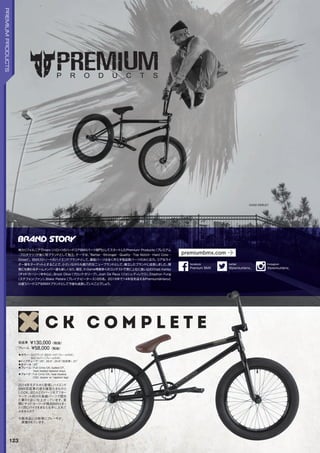 ◦カラー：SGブラック、SGゴールド（フレームのみ）、
SGシルバー（フレームのみ）　
◦トップチューブ：20,20.5,20.8（完成車）,21　
◦ホイール：20
◦フレーム：FullCrmoCK,buttedDT,
heattreatedtaperedstays　　
◦フォーク：FullCrmoCK,heattreated,
CNCsteererw/taperedlegs
2014年モデルから登場しハイエンド
BMX完成車の座を確固たるものと
したCK。ほとんどのパーツをアフター
マーケット向けの高級パーツで固め
た夢の1台に仕上がっています。実
際にチャド・カーリーが跨るBMXとまっ
たく同じバイクをあなたも手に入れて
みませんか？
※販売品には前後にブレーキが
装着されています。
完成車 ￥130,000（税抜）
フレーム ￥58,000（税抜）
CHAD KERLEY
123
PREMIUMPRODUCTS
南カリフォルニアでHaro（ハロー）のハードコアBMXパーツ部門としてスタートしたPremium Products（プレミアム
･プロダクツ）が後に別ブランドとして独立。テーマは、“Better…Stronger…Quality…Top Notch…Hard Core…
Street。BMXストリートのハイエンドブランドとして、廉価パーツは全く作らず高品質パーツのみに注力。コアなライ
ダー層をターゲットとすることで、小さいながらも魅力的なニューブランドとして、確立したブランドに成長しました。開
発にも携わるチームメンバー達も新しくなり、現在、X-Game等数多くのコンテストで常に上位に食い込むChad Kerley
（チャド・カーリー）を中心に、Brock Olive（ブロック・オリーブ）、Josh De Reus（ジョシュ・ディレウス）、Stephon Fung
（ステフォン・ファン）、Blake Peters（ブレイク・ピータース）の5名。2016年で14年目を迎えるPremiumはHaroと
は違うハードコアなBMXブランドとして今後も成長していくことでしょう。
premiumbmx.com
@premiumbmx_
twitter
PremiumBMX
facebook
@premiumbmx_
Instagram
 
