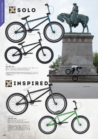 STEPHON FUNG
◦カラー：グロスメタリックアクア、グロスブラック　◦トップチューブ：20.5　◦ホイール：20
◦フレーム：1tubeCrmoD/T,w/MidBBshellandInternalHT　　
◦フォーク：InternalthreadedCrmosteertube,Hi-tentaperlegs
PREMIUMの完成車の中で最も人気のあるSOLO。流行りのフレームジオメトリー
に必要十分なパーツがセレクトされています。これからBMXを始めようと思っている
方に最適な1台です。
¥52,000（税抜）
ソロ
◦カラー：グロスメタリックグレイ、グロスメタリックグリーン　
◦トップチューブ：20.5　◦ホイール：20
◦フレーム：Hi-tenframewithinternalHTandMidBBshell
◦フォーク：Hi-Ten11/8Threadlesswithtaperedlegs
2016年モデルから新たに加わったINSPIRED。ルック
ス、性能、価格を高次元で実現したエントリーグレード
BMX完成車です。BMXに興味はあるけど悩んでいる
方、予算は少ないけどBMXを始めてみたいという方に最
適な1台です。あなたもこの1台でBMXデビューしてみま
せんか？
¥42,000（税抜）
インスパイアード
グロスメタリックアクア
グロスブラック
グロスメタリックグレイ
グロスメタリックグリーン
125
PREMIUMPRODUCTS
 