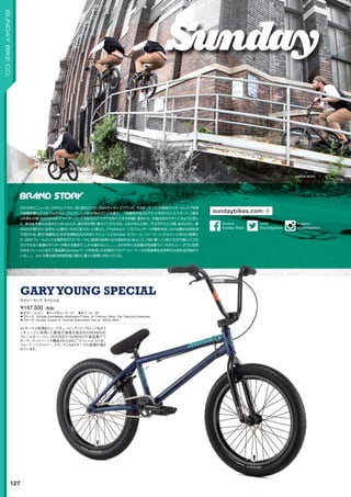 AARON ROSS
◦カラー：ネイビー　◦トップチューブ：21　◦ホイール：20
◦フレーム：Sunday Soundwave Aftermarket Frame, 41-Thermal, Wave Top Tube and Downtube
◦フォーク：Sunday Octave 41-Thermal Aftermarket Fork w/ 32mm offset
41サーマル処理ウェーブチュービングパイプをトップダウ
ンチューブに採用した最高の強度を誇るSOUNDWAVE
フレームをベースに、ODYSSEY/SUNDAYの高品質アフ
ターマーケットパーツで構成されたまさに“スペシャル”な1台。
フォーク、ハンドルバー、クランクにも41サーマル処理が施さ
れています。
¥147,500（税抜）
ゲイリー ヤング スペシャル
GARYYOUNG SPECIAL
127
SUNDAYBIKECO.
2005年にニューヨーク州バッファロー市に創立された、BMXライダーズブランド。KINK（キンク）の看板ライダーとして７年間
の経験を積んだJim Cielencki（ジム・セレンスキ）が他のどことも違う．．．「独創性が命」のブランドを作りたいとスタート。「過去
５年間もの間、自分はKINKでライダーとしての自分のアイデアを形にできる幸運に恵まれた。今度は自分でやってみようと思っ
た。実は去年僕の兄弟が亡くなったんだ。彼の死が僕に教えてくれたのは、人生がなんと短く、不公平だという事。あのときに、僕
は自分の残りの人生をもっと面白いものに変えたいと感じた。」Professor（プロフェッサー）の愛称を持つJimは静かな知性派
で知られる。彼の「独創性」に対する情熱は2006年にデビューしたSunday のフレーム、フォーク、ハンドルバーに存分に発揮さ
れ、BMXフレームとしては業界初の「41サーマル」技術の採用と永久保証をはじめとして、「他に無いノリ味」「丈夫で軽い」「プロ
だけではなく普通のライダーが買える値段で、しかも壊れない」。。。。、2009年には念願の完成車ラインもデビュー、すでに定評
のあるフレームに加えて高品質Odysseyパーツを多用した圧倒的コストパフォーマンスの完成車は全世界の注目を浴び始めて
いる。。。。Jim の夢は彼の性格同様に静かに着々と実現に向かっている。
sundaybikes.com
@sundaybikes
twitter
Sunday Bikes
facebook
@sundaybikes
Instagram
 
