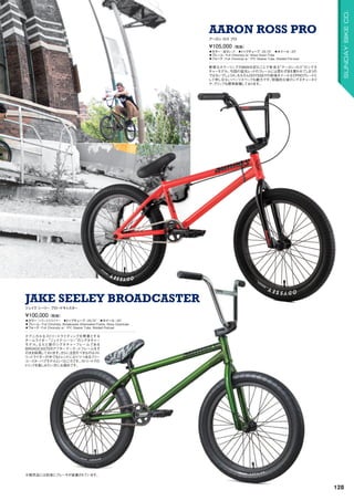 ◦カラー：トランススライマー　◦トップチューブ：20.75　◦ホイール：20
◦フレーム：Full Chromoly, Broadcaster Aftermarket Frame, Wave Downtube
◦フォーク：Full Chromoly w/ 1PC Steerer Tube, Welded Preload
テクニカルなストリートライディングを得意とする
チームライダー“ジェイク・シーリー”のシグネチャー
モデル。なんと彼のシグネチャーフレームである
BROADCASTERアフターマーケットフレームをそ
のまま採用しております。さらに注目すべきなのはスト
リートライダーの中でもトレンドになりつつあるフリー
コースターハブモデルというところです。ストリートでの
トリックを楽しみたい方にお奨めです。
¥100,000（税抜）
ジェイク シーリー ブロードキャスター
JAKE SEELEY BROADCASTER
◦カラー：蛍光レッド　◦トップチューブ：20.75　◦ホイール：20
◦フレーム：Full Chromoly w/ Wave Down Tube　　
◦フォーク：Full Chromoly w/ 1PC Steerer Tube, Welded Pre-load
斬新なカラーリングのBMXを好むことで有名な“アーロン・ロス”のシグネ
チャーモデル。今回の蛍光レッドのフレームには思わず目を奪われてしまうの
ではないでしょうか。もちろんODYSSEYの前後ホイールなどPROグレードと
して申し分ないパーツスペックも魅力です。特徴的な彼のシグネチャータイ
ヤ、グリップも標準装備しております。
¥105,000（税抜）
アーロン ロス プロ
AARON ROSS PRO
※販売品には前後にブレーキが装着されています。
128
SUNDAYBIKECO.
 