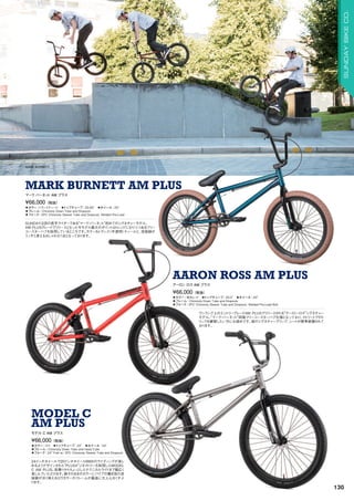 MARK BURNETT
◦カラー：トランスティール　◦トップチューブ：20.85　◦ホイール：20　
◦フレーム：Chromoly Down Tube and Dropouts
◦フォーク：2PC Chromoly Steerer Tube and Dropouts, Welded Pre-Load
SUNDAY注目の若手ライダーである“マーク・バーネット”初めてのシグネチャーモデル。
AM PLUSグレードでリリースとなった今モデル最大のポイントはトレンドになりつつあるフリー
コースターハブを採用しているところです。カラーもトランス（半透明）ティールと、溶接跡が
うっすら見えるおしゃれな1台となっております。
¥66,000（税抜）
マーク バーネット AM プラス
MARK BURNETT AM PLUS
◦カラー：蛍光レッド　◦トップチューブ：20.5　◦ホイール：20　
◦フレーム：Chromoly Down Tube and Dropouts
◦フォーク：2PC Chromoly Steerer Tube and Dropouts, Welded Pre-Load Bolt
ワンランク上のエントリーグレードAM PLUSでリリースされる“アーロン・ロス”シグネチャー
モデル。“マーク・バーネット”同様フリーコースターハブ仕様となっており、ストリートでのト
リックを練習したい方にお奨めです。彼のシグネチャーグリップ、シートが標準装備されて
おります。
¥66,000（税抜）
アーロン ロス AM プラス
AARON ROSS AM PLUS
◦カラー：ロウ　◦トップチューブ：22　◦ホイール：24
◦フレーム：Chromoly Down Tube and Head Tube
◦フォーク：24 Fork w/ 2PC Chromoly Steerer Tube and Dropouts
24インチホイールで20インチホイールBMXのライディングが楽し
めるようデザインされた“PLUS4”ジオメトリーを採用したMODEL
C AM PLUS。街乗りからちょっとしたテクニカルライドまで幅広く
楽しんでいただけます。鉄そのままのカラーにパイプの繋ぎ目の溶
接跡が渋く映えるロウカラーのフレームが最高に大人心をくすぶ
ります。
¥66,000（税抜）
モデル C AM プラス
MODEL C
AM PLUS
130
SUNDAYBIKECO.
 