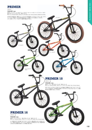 ◦カラー：ブラック（21）、グレイ（20.75）、オレンジ（20.75）、ミリタリーブルー（20.5）、ウォーターメロングリーン（20.5）
◦トップチューブ：21, 20.75, 20.5　◦ホイール：20　
◦フレーム：Chromoly Dropouts　◦フォーク：2PC Steerer Tube, Chromoly Dropouts, Welded Pre-Load Bolt
SUNDAYが自信を持って贈るエントリーモデルがこのPRIMER。インテグラルヘッドセット、3ピースクラン
ク、シールドミッドBBなど、これからBMXを始める方に十分満足いただける仕様となっております。
カラーは5色、トップチューブは3サイズと選択の幅も広がりました。
¥49,000（税抜）
プライマー
PRIMER
◦カラー：ブラック　◦トップチューブ：18.5　◦ホイール：18　
◦フレーム：Chromoly Dropouts　◦フォーク：18 Fork w/ 2PC Steerer Tube, Chromoly Dropouts
20インチホイールではちょっと大きいというお子様向けに開発された18インチホイールキッズモ
デル。大人用の20インチPRIMERと同等レベルのクオリティで仕上げられており、トリックを練
習するのに最適の1台となっております。
¥46,000（税抜）
プライマー 18
PRIMER 18
◦カラー：ウォーターメロングリーン　◦トップチューブ：16.5　◦ホイール：16
◦フレーム：Chromoly Dropouts　◦フォーク：16 Fork w/ 2PC Steerer Tube, Chromoly Dropout
キッズBMXの中で人気の高い16インチホイールモデル。均整の取れた16インチBMXジオメ
トリー、突き出し40mmのトップロードステム、SUNDAY CURRENTタイヤなど、自転車の乗
り方はもちろん本格的なBMXトリックまで幅広く楽しめます。
¥46,000（税抜）
プライマー 16
PRIMER 16
ブラック（21）
グレイ（20.75）
ウォーターメロングリーン
（20.5）
オレンジ（20.75）
ミリタリーブルー
（20.5）
132
SUNDAYBIKECO.
 