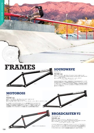 ブラック
ブラック
※写真はトランスブラック（2015年モデル）
FRAMES
JAKE SEELEY
◦カラー：ブラック、ネイビー　◦トップチューブ：21.25, 21, 20.75　◦ホイール：20
◦フレーム：41-Thermal CRMO, Integrated Headtube, Downtube Gusset, Tapered Seat and
Boxed Chainstay
◦チェーンステイ長：13.5 - 13.75 / BBハイト: 11.5 / ヘッドチューブ角: 75°/
シートチューブ角: 71°/ スタンドオーバー : 9
SUNDAYの技術の全てが詰まった最高傑作がこのSOUNDWAVEフレームです。
ODYSSEYが誇る41サーマル処理とSUNDAY独自のウェーブチュービングパイプを
トップダウンチューブに採用したフルクロモリ製で、全面焼き入れ処理を施した最強の
フレームといえます。チェーンステイもへこみに強いボックス形状にしたりとオリジナリティ
溢れるルックスも魅力です。
¥57,000（税抜）
サウンドウェーブ
SOUNDWAVE
◦カラー：ブラック、蛍光レッド　◦トップチューブ：21, 20.75　◦ホイール：20
◦フレーム：100% Seamless Sanko 4130 Chromoly　　
◦チェーンステイ長：13.130 / BBハイト: 11.5 / ヘッドチューブ角: 75°/ シートチューブ角: 71°/ スタンドオーバー : 8.8
チームの顔“アーロン・ロス”のシグネチャーフレーム。彼の要望でトラディショナルなルックス
を採用しており、SUNDAYの代名詞であるウェーブチュービングは使われていません。です
が全面焼き入れ処理を施した高剛性のフルクロモリ製フレームで製造上の欠陥に対して
は生涯保障。ライディングなどのダメージでの破損に対しては3年間の保障が付きます。
¥54,000（税抜）
モトロス
MOTOROSS
◦カラー：トランススライマー、トランスティール　◦トップチューブ：21, 20.75　
◦ホイール：20　◦フレーム：Full Chromoly, Double Butted Seat Tube  Miter Cut Top Tube
◦チェーンステイ長：13 - 13.25 / BBハイト: 11.65 / ヘッドチューブ角: 75°/
シートチューブ角: 71°/ スタンドオーバー : 8.65
テックライダー向けのジオメトリーが魅力のチームライダー“ジェイク・シーリー”のシグネチャー
フレーム。スタンドオーバーハイトとBBハイトをわずかに高くするなど若干の仕様変更がご
ざいます。ジェイク・シーリーのチョイスしたトランススライマーカラーと、注目の若手“マーク・
バーネット”のトランスティールカラーの2色展開（完成車のカラーと同じ）になります。
¥43,000（税抜）
ブロードキャスター V2
BROADCASTERV2
133
SUNDAYBIKECO.
 
