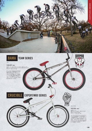 BAMA TEAM SERIES
CRUCIBLE EXPERT/MID SERIES
◦カラー：ロウ　◦トップチューブ：20.75　◦ホイール：20
◦フレーム：20.75”full chromoly with removable brake mounts
◦フォーク：Taper cromo legs　　
チームモデルBAMAはHOFFMAN
BIKESで高い人気を誇る“セス・キン
ブロー”のシグネチャーモデル。フレー
ムはフルクロモリ製でブレーキ台座は
パークライド等に対応する取り外せる
リムーバブル仕様になっています。セ
スのハードライディングにもしっかり対
応する作りとなっています。
バマ
¥48,000（税抜）
◦カラー：グレイ　
◦トップチューブ：20.5　◦ホイール：20
◦フレーム：20.5”tri-moly　　
◦フォーク：Taper cromo legs　　
スペックとプライスでバランスのとれたミッ
ドクラスの完成車モデルCRUCIBLE。リ
ムは前後ダブルウォールになり、よりハード
なライディングにも耐えうる仕様となってお
ります。8.75インチハイライズバー、2.3
インチファットタイヤ等、BMXの最新のト
レンドを採用しております。
クルーシブル
¥43,000（税抜）
136
CODY ANDERSON Photo: Kincaid
HOFFMANBIKES
 