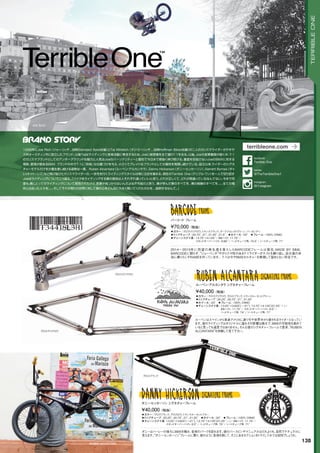 JOE RICH
◦カラー：グロスブラック、グロスロウ、トランスルーセントブルー　
◦トップチューブ：20.25, 20.75, 21, 21.25　◦ホイール：20　◦フレーム：100% CRMO
◦チェーンステイ長: 13.25-13.625( ～21), 13.75-14.125(21.25 ～ ) / BBハイト: 11.75 /
スタンドオーバーハイト: 8.5 / ヘッドチューブ角: 75°/ シートチューブ角: 71°　　
ダニーはハーレーの後ろにBMXを積み、各地のパークを訪れます。彼のバースピンやマニュアルはだれよりも、自然でナチュラルに
見えます。“ダニー・ヒッカーソン”フレームに乗り、彼のように各地を旅して、そこにあるセクションをトライしてみては如何でしょうか。
¥40,000（税抜）
ダニー・ヒッカーソン シグネチャーフレーム
◦カラー：グロスクリアロウ、トランスブラック、ダークフォレストグリーン、バーガンディ　
◦トップチューブ：20.75, 21, 21.25, 21.5　◦ホイール：20　◦フレーム：100% CRMO
◦チェーンステイ長：13.75-14.125 / BBハイト: 11.75 /
スタンドオーバーハイト: 8.66 / ヘッドチューブ角: 74.5°/ シートチューブ角: 71°　
2014～2015年に待望の再生産を果たしたBARCODEフレームは現在、MADE BY SM。
BARCODEに限らず、“ジョー・リッチ”やカリスマ性のあるT-1ライダーがテストを繰り返し、自分達の本
当に乗りたいFRAMEを作っています。T-1は今やBMXカルチャーを表現して留まらない存在です。
¥70,000（税抜）
バーコード フレーム
◦カラー：グロスクリアロウ、グロスブラック、トランスルーセントグリーン　
◦トップチューブ：20.25, 20.75, 21, 21.25　
◦ホイール：20　◦フレーム：100% CRMO　
◦チェーンステイ長：13.25-13.625( ～21), 13.75-14.125(21.25 ～ ) /
BBハイト: 11.75 / スタンドオーバーハイト: 8.5 /
ヘッドチューブ角: 74°/ シートチューブ角: 71°　　
ルーベンはスペインから単身アメリカに渡り今や世界中から愛されるライダーとなってい
ます。彼のライディングはオリジナルに溢れその影響は絶大で、BMXの可能性を高めて
いると言っても過言ではありません。そんな彼のシグネチャーフレームで是非、“RUBEN
ALCANTARA”を体験して見て下さい。
¥40,000（税抜）
ルーベン・アルカンタラ シグネチャーフレーム
RUBEN ALCANTARA
グロスクリアロウ
グロスブラック
グロスクリアロウ
138
TERRIBLEONE
1998年にJoe Rich（ジョー・リッチ...当時Standard Byke在籍）とTaj Mihelich（タジ・ミヘリッチ....当時Hoffman Bikes在籍）の二人のカリスマライダーがテキサ
ス州オースティン市に設立したブランド。以後Tajはライディングと音楽活動に専念するため、Joeに経営権を全て譲りT-1を去る。以後、Joeの孤軍奮闘が続く中、T-1
のカリスマブランドとしてのアンダーグラウンドな魅力と人気はJoeのパーソナリティーと個性で今日まで根強く伸び続ける。量産を目指さないJoeのBMXに対する
情熱、愛情が数あるBMX ブランドの中でT-1に『別格』な位置づけを与え、小さくてグレイトなブランドとしての個性を発揮し続けている。設立以来，ライダーのシグネ
チャーモデルだけを少量生産し続ける姿勢は一貫。Ruben Alcantara（ルーベン・アルカンタラ）、Danny Hickerson（ダニー・ヒッカーソン）、Garrett Byrnes（ギャ
レット・バーンズ）など飛び抜けたカリスマライダーの、一歩先を行くライディングスタイルは常に注目を集める。現在のTerrible One（テリブル・ワン）を一人で切り回す
Joeはライディングについてこう語る。「バイクをライディングする事の意味は人それぞれ違っていいと思う。どれが正しくて、どれが間違っているなんてない。今まで何
度も，僕にとってのライディングについて質問されたけど，言葉が見つからないんだよね不可能だと思う．．．僕が学んだ事のすべてを．．．僕の経験のすべてを。。。全ての場
所と出会った人々を。。。そしてそれが周りの世界に対して僕の心をどんなに大きく開いてくれたのかを．．．．説明するなんて。」
terribleone.com
@TheTerribleOne1
twitter
Terrible One
facebook
@t1stagram
Instagram
 