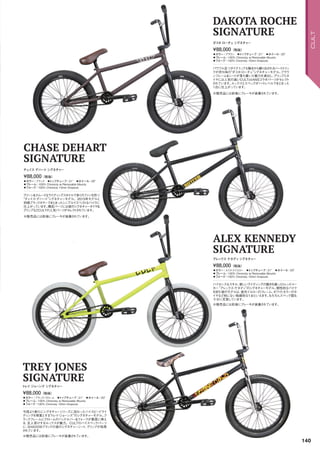 ◦カラー：ブラック　◦トップチューブ：21　◦ホイール：20
◦フレーム：100% Chromoly w/Removable Mounts　
◦フォーク：100% Chromoly 10mm Dropouts
クリーンスムースなライディングスタイルで多くのファンを持つ
“チェイス・デハート”シグネチャーモデル。2015年モデルと
同様ブラックカラーでまとまったシンプルイズベストなバイクに
仕上がっています。構成パーツには彼のシグネチャータイヤ＆
グリップなどCULTの人気パーツがセレクトされています。
¥88,000（税抜）
チェイス デハートシグネチャー
CHASE DEHART
SIGNATURE
※販売品には前後にブレーキが装着されています。
◦カラー：ルミナスイエロー　◦トップチューブ：21　◦ホイール：20
◦フレーム：100% Chromoly w/Removable Mounts　
◦フォーク：100% Chromoly 10mm Dropouts
ハイセンスなスキル、新しいライディングの動きを創ったトレンドメー
カー“アレックス・ケネディ”のシグネチャーモデル。個性的なバイク
を好む彼のモデルは、蛍光イエローのフレーム、ホワイトカラーのタ
イヤなど他にない独創的な1台といえます。もちろんスペック面も
十分に充実しています。
¥88,000（税抜）
アレックス ケネディシグネチャー
ALEX KENNEDY
SIGNATURE
※販売品には前後にブレーキが装着されています。
◦カラー：ブラック/クローム　◦トップチューブ：21　◦ホイール：20
◦フレーム：100% Chromoly w/Removable Mounts　
◦フォーク：100% Chromoly 10mm Dropouts
今回より新たにシグネチャーシリーズに加わったハイスピードライ
ディングを得意とする“トレイ・ジョーンズ”のシグネチャーモデル。ブ
ラックフレームにクロームのハンドルバー＆フォークが最高に映え
る、玄人受けするルックスが魅力。CULTのハイスペックパーツ
に、SHADOWブランドの彼のシグネチャーシート、グリップが採用
されています。
¥88,000（税抜）
トレイジョーンズ シグネチャー
TREY JONES
SIGNATURE
※販売品には前後にブレーキが装着されています。
◦カラー：ブラウン　◦トップチューブ：21　◦ホイール：20
◦フレーム：100% Chromoly w/Removable Mounts　
◦フォーク：100% Chromoly 10mm Dropouts
パワフル且つダイナミックな動きから繰り出されるハードトリッ
クが持ち味の“ダコタ・ローチェ”シグネチャーモデル。ブラウ
ンフレーム＆シートが落ち着いた魅力を演出し、グリップとタ
イヤには人気の高いCULTxVANSコラボパーツがセレクト
されています。ルックスとスペックがハイレベルでまとまった
1台に仕上がっています。
¥88,000（税抜）
ダコタ ローチェシグネチャー
DAKOTA ROCHE
SIGNATURE
※販売品には前後にブレーキが装着されています。
140
CULT
 
