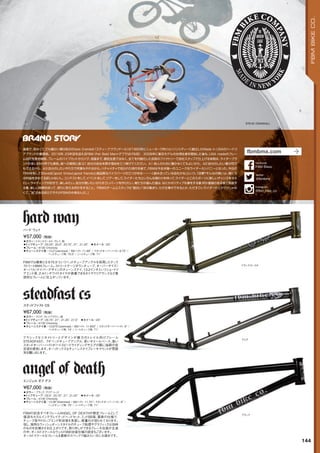 STEVE CRANDALL
hard way
◦カラー：トランスゴールド、グレイ、他　
◦トップチューブ：20.25, 20.5, 20.75, 21, 21.25　◦ホイール：20
◦フレーム：4130 Chromoly　　
◦チェーンステイ長：13.2(slammed) / BBハイト: 11.88 / スタンドオーバーハイト: 8.75 /
ヘッドチューブ角: 75.5°/ シートチューブ角: 71°　　
FBMでは最新となる75.5°というヘッドチューブアングルを採用したテック
ストリートBMXフレーム。ストリートゲージダウンチューブ、オーバーサイズ/
オーバル/テイパーデザインのチェーンステイ、13.2インチというショートリ
アエンド長、2.4インチワイドタイヤが装着できるタイヤクリアランスなど意
欲的なフレームに仕上がっています。
¥57,000（税抜）
ハード ウェイ
steadfast cs
◦カラー：クリア、クレイブラウン、他
◦トップチューブ：20.75, 21, 21.25, 21.5　◦ホイール：20
◦フレーム：4130 Chromoly　　
◦チェーンステイ長：13.875(slammed) / BBハイト: 11.625 / スタンドオーバーハイト: 9 /
ヘッドチューブ角: 74°/ シートチューブ角: 71°　　
クラシックなジオメトリーとデザインが魅力のトレイル向けフレーム
STEADFAST。74°ヘッドチューブアングル、長いホイールベース、高い
スタンドオーバーハイトがハイスピードライディングやエアの際に抜群の安
定感を提供します。オーソドックスなチェーンステイブレーキマウントが雰囲
気を醸し出します。
¥67,000（税抜）
ステッドファスト CS
angel of death
◦カラー：ブラック、クリア、レッド　
◦トップチューブ：20.5, 20.75, 21, 21.25　◦ホイール：20
◦フレーム：4130 Chromoly　　
◦チェーンステイ長：13.38(Slammed) / BBハイト: 11.75/ スタンドオーバーハイト: 9 /
ヘッドチューブ角: 75°/ シートチューブ角: 71°　　
FBMの記念すべきフレームANGEL OF DEATHが限定フレームとして
復活！もちろんインテグレイテッドヘッドセット、ミッドBB等、最新の仕様で、
チューブ径やドロップエンド形状等を見直し、軽量化が図られております。
但し、独特なウィッシュボーンスタイルのチューブ処理やグラフィックは当時
のものを彷彿させる仕上がりです。取り外しができるブレーキ台座が主流
の中、オールドスクールなウェルド990台座仕様の設定もございます。
オールドスクールなフレームを最新のスペックで組みたい方にお奨めです。
¥67,000（税抜）
エンジェル オブ デス
トランスゴールド
クリア
ブラック
144
FBMBIKECO.
過激で、危なくて，でも暖かい親分肌のSteve Crandall（スティーブ・クランドール）が1993年にニューヨーク州ジョンソンシティーに創立したMade in USAのハードコ
アブランドの筆頭格。2016年、23年目を迎えるFBM（Fat Bald Man=デブではげな奴）　2008年に普及モデルの台湾生産を開始した後も、USA madeのフレー
ム自社生産を継続。フレームのパイプカットからジグ、溶接まで、委託生産ではなく、全てを内製化した自前のファクトリーで自社スタッフで仕上げる体制は、ライダーブラ
ンドの多いBMX界でも異色。彼への質問と答：Q1：自分の会社を興す理由を三つ挙げてください。A1：他人のために働かなくてもよいから。A2：自分のしたい事が何で
もできるから。A3：自分のしたいやり方で何事もやれるから。ハチャメチャで知られた時代を経て、FBMは今全米随一のユニークなライダーカンパニーとなった。今日の
FBMを称してSteveは「good timesとgood friendsと高品質なバイクパーツの三つがゆる～～～く絡み合っている会社かな」という。「目標？そんなの無いよ。俺たち
は利益を求めてる訳じゃないし。コンテストをして，イベントをして，ツアーをして，ライダーたちといろんな関わりを持って，ライダーとこのスポーツに新しいチャンスを与え
たい。ライディングが好きで、楽しみたい。自分が使いたいからすごいパーツを作りたい。俺たちが選んだ道は、なにかポジティブな事をする事，何か価値のある事で貢献す
る事、楽しい時間を持って、誇りに思える何かをすること。FBMのチームとスタッフは“面白い”奴の集まり。ただ仕事ができるとか、ただすごいライダーだとかだけじゃな
くて、“味”のある奴らでそれがFBMの中身なんだ。」
fbmbmx.com
@fbmbmx
twitter
FBM Bikes
facebook
@fbm_bike_co
Instagram
 