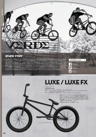 TONY NEYER
※販売品には前後にブレーキが装着されています。
◦カラー：マットブラック/クローム　◦トップチューブ：21　◦ホイール：20
◦フレーム：100%chromolyw/CNCmachinedintegratedheadtube,520Reynoldsdowntube,MidBB,integrated
seatpostclamp,removablebrakemounts　
◦フォーク：VerdeRegent+,100%chromolyw/1-pieceCNCmachinedsteerertube,taperedlegs
VERDEのフラッグシップモデルであるLUXEはVERDE/CINEMAパーツ
を中心にフルアフターマーケットスペックで構成された魅力溢れる1台となっ
ております。左右両ドライブ対応のCINEMAVX2CASSETTEHUBを
採用したカセットハブモデルLUXEと、CINEMAFXFREECOASTER
HUBを採用したフリーコースターハブモデルLUXEFX（右ドライブ、左ドライ
ブの設定有）のどちらかをお選びいただけます。
¥128,000（税抜）
ラックス / ラックス FX
LUXE/LUXEFX
マットブラック/クローム（LUXEFXLHD）
145
VERDE
2010年にデビューするや否や、ニュースクールBMXのリーダー格ブランドとしてBMX界に新鮮な衝撃を与えているのがVerde BMX。Steve Buddendeck
（スティーブ・バデンデック）とCory Muth（コーリー・ムス）の二人が共同で創立。この二人は、90年代のBMXライダー時代を経て、これまで様々なBMXシーンに
関わり（BMXアパレルブランド創立、メジャー BMX teamのマネージャー、BMX雑誌のライター、カメラマンとしての活躍、extreme系メジャーブランドの広告
制作などなど）、その上で満を持して、自らの完成車ブランドをスタートさせた。BMX界の隅々を経験した実力派の二人だからこそ、「従来のBMX界にない新しい
要素を付け加えたい」というブランド発足の意図に注目があつまったが、デビュー年度の2010年モデルは世界中で完売続出。クリーンで、シャープで、シンプルな
ルックスと機能のハイレベルな融合が、これまでどこにも無かったブランドアイデンティティを急速に確立。もちろん圧倒的な魅力のVerdeチームが背後でサポー
ト。Tony Neyer（トニー・ネイヤー）、Ryan Biz Jordan（ライアンビズジョーダン）、Matte Priest（マット・プリースト）、Lima Eltham（リマ・エルサム）といっ
た若手からベテランまで個性派揃いのチームに、一目でVerdeとわかるハイセンスなバイクラインアップ、2016年もこのブランドから目が離せません。
verdebmx.com
@verdebmx
twitter
VerdeBMX
facebook
@verdebmx
Instagram
 