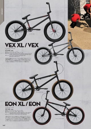 ◦カラー：マットブラック（XL）、マットグレイ　
◦トップチューブ：21（XL）,20.5　◦ホイール：20
◦フレーム：Chromolyfronttrianglew/CNCmachinedintegratedheadtube,
MidBB,integratedseatpostclamp,Removablebrakemounts　　
◦フォーク：Hi-tensteelw/chromoly2-piecesteerertube,
taperedlegs,weldedstarnut　　
VERDEの提案するミドルグレードモデルVEXは、今年からブレーキ
台座が脱着式になり、ハンドルバーも9インチと高くするなど、よりライ
ダーのニーズに沿うよう仕様変更されました。シンプルな中にワンポイ
ントの効いたVERDEらしいハイセンスなカラーリングが魅力です。
¥73,000（税抜）
ヴェックス XL / ヴェックス
◦カラー：ブラック/ガムタイヤ（XL）、ブラック/レッドタイヤ　
◦トップチューブ：21（XL）,20.25　◦ホイール：20
◦フレーム：Hi-tensteelframew/chromolydowntubew/CNCmachined
integratedheadtube,MidBB,integratedseatpostclamp　　
◦フォーク：Hi-tensteelw/2-piecesteerertube,taperedlegs　　
今回より左ドライブモデルも追加になったEON。右サイドへのグライン
ドトリックをメインにされる方へはスプロケットが邪魔にならずお奨めで
す。インテグレイテッドヘッドや2.4インチカラータイヤを採用したりとトレ
ンドを押さえたワンランク上のエントリーモデルです。体の大きい方には
トップチューブ21インチのEONXL（右ドライブのみ）もございます。
¥57,000（税抜）
イーオン XL / イーオン
VEXXL/VEX
EONXL/EON
マットブラック（XL）
マットグレイ
ブラック/ガムタイヤ（XL）
ブラック/レッドタイヤ（LHD）
147
VERDE
 