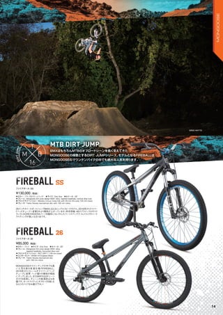 BMXはもちろんMTBのオフロードシーンを長く支えてきた
MONGOOSEの得意とするDIRT JUMPシリーズ。モデルとなるFIREBALLは
MONGOOSEのマウンテンバイクの中でも絶大な人気を誇ります。
BMXはもちろんMTBのオフロードシーンを長く支えてきた
MTB DIRT JUMP
BMXはもちろんMTBのオフロードシーンを長く支えてきた
MONGOOSEの得意とするDIRT JUMPシリーズ。モデルとなるFIREBALLは
MONGOOSEのマウンテンバイクの中でも絶大な人気を誇ります。
BMXはもちろんMTBのオフロードシーンを長く支えてきた
MTB DIRT JUMPMTB DIRT JUMP
FIREBALL SSFIREBALL SS
FIREBALL 26FIREBALL 26
◦カラー：ブラック＆クロームフェイド　◦サイズ：One Size　◦ホイール：26"
◦フレーム：Mongoose Dirt jump design 6061 alloy, tapered headtube, vertical drop outs
◦フロントサスペンション：Manitou Circus Comp fork with 20 mm thru-axle 100 mm travel
◦ブレーキ：Tektro Novela mechanical disc with 160 mm rotors
26インチホイールダートジャンプBMXと云えるシングルスピードモデル。2016年からテイパー
ドヘッドチューブへ変更されより剛性が上がっています。昨年同様、48スプラインクロモリク
ランクにKOREのRIVERAパーツを随所にセレクトしたパーツスペックで、トレイルでのハード
ライディングが楽しくなる1台です。
¥130,000（税抜）
ファイアボール SS
◦カラー：グレイ　◦サイズ：One Size　◦ホイール：26"
◦フレーム：Mongoose Dirt jump design 6061 alloy,
tapered headtube, horizontal drop outs
◦フロントサスペンション：RST DIRT-T 100 mm travel　　
◦コンポーネント：SRAM X4 8-speed (Rear)
◦ブレーキ：Tektro Novela mechanical disc
with 160 mm rotors
MONGOOSEのラインアップの中でも高
い人気を誇る変速仕様のFIREBALL。
2016年からフレームがテイパードヘッド
チューブに変更、ヘッド廻りの剛性が格段
にアップしました。またMRPのG3チェーン
ガイドを採用し、チェーンの脱落防止も完
璧です。オールマイティにオフロードを楽しむ
ならこのバイクをお選び下さい！
¥85,000（税抜）
ファイアボール 26
GREG WATTS
14
MONGOOSE
 