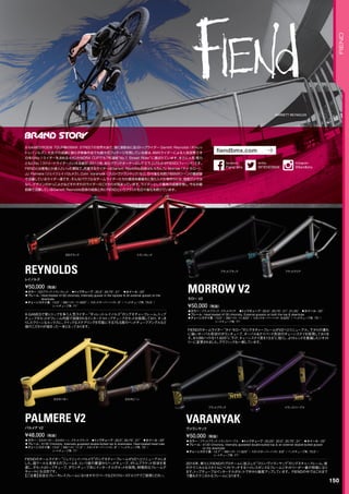GARRETT REYNOLDS
◦カラー：EDブラック、トランスレッド　◦トップチューブ：20.5, 20.75, 21　◦ホイール：20　
◦フレーム：Heat-treated 4130 chromoly, Internally gusset in the toptube  an external gusset on the
downtube
◦チェーンステイ長：13.5 / BBハイト: 11.625 / スタンドオーバーハイト: 9 / ヘッドチューブ角: 75.5°/
シートチューブ角: 71°
X-GAMESで常にトップを争う人気ライダー“ギャレット・レイノルズ”のシグネチャーフレーム。トップ
チューブガセットがフレーム内部で溶接されるインターナルトップチューブガセットを採用しており、すっき
りしたクリーンなルックスに。クイックなステアリングを可能にする75.5度のヘッドチューブアングルなど
彼のこだわりが詰まった一本となっております。
¥50,000（税抜）
レイノルズ
REYNOLDS
◦カラー：カカオバター、カカオビーン、フラットブラック　◦トップチューブ：20.5, 20.75, 21　◦ホイール：20
◦フレーム：4130 Chromoly, Internally gusseted double-butted top  downtubes, Heat-treated head tube
◦チェーンステイ長：13.5 / BBハイト: 11.5 / スタンドオーバーハイト: 9 / ヘッドチューブ角: 75°/
シートチューブ角: 71°
FIENDのチームライダー“ジェイジェイ・パルメラ”のシグネチャーフレームがV2へとリニューアルしま
した。超クールな見栄えのフレームを、という彼の要望からヘッドチューブ、ボトムブラケット形状を見
直し、ガセットはトップチューブ、ダウンチューブ共にインターナルガセットを採用。特徴的なフレームデ
キャールにも注目です。
【ご注意】完全なブレーキレスフレームになりますのでパークなどのクローズドエリアでご使用ください。
¥48,000（税抜）
パルメア V2
PALMERE V2
◦カラー：フラットブラック、フラットクリア　◦トップチューブ：20.5, 20.75, 21, 21.25　◦ホイール：20
◦フレーム：Heat-treated 4130 chromoly, External gussets on both the top  downtube　　
◦チェーンステイ長：13.5 / BBハイト: 11.625 / スタンドオーバーハイト: 9.625 / ヘッドチューブ角: 75°/
シートチューブ角: 71°
FIENDのチームライダー“タイ・モロー”のシグネチャーフレームがV2へとリニューアル。下からの潰れ
に強いオーバル形状のダウンチューブ、オーバル＆テイパード形状のチェーンステイを採用しておりま
す。またBBハイトを11.625に下げ、チェーンステイ長を13.5に短くし、よりトレンドを意識したジオメト
リーに変更されました。グラフィックも一新しています。
¥50,000（税抜）
モロー V2
MORROW V2
◦カラー：フラットブラック、トランスパープル　◦トップチューブ：20.25, 20.5, 20.75, 21　◦ホイール：20
◦フレーム：4130 Chromoly, Internally gusseted double-butted top  an external double-butted gusset
on the downtube　　
◦チェーンステイ長：12.7 / BBハイト: 11.625 / スタンドオーバーハイト: 8.8 / ヘッドチューブ角: 75.5°/
シートチューブ角: 71°
2015年、新たにFIENDのプロチームに加入した“コリン・ヴァランヤック”のシグネチャーフレーム。彼
のテクニカルなスタイルにベストマッチするハイレスポンスなフレームジオメトリーが一番の特徴になり
ます。トップチューブはインターナルガセットで中から強度アップしています。FIENDの中ではこれまで
で最もテクニカルなフレームになります。
¥50,000（税抜）
ヴァランヤック
VARANYAK
EDブラック
カカオバター
トランスレッド
カカオビーン
フラットブラック
フラットブラック
フラットクリア
トランスパープル
150
FIEND
X-GAMESやDEW TOUR等のBMX STREETの世界大会で、常に表彰台に並ぶトップライダー Garrett Reynolds（ギャレッ
ト・レイノルズ）。大会での成績に限らず映像作品でも数々のフッテージを残している彼は、BMXライダーによる人気投票でそ
の年のNo.1ライダーを決めるイベントNORA CUPでも7年連続“No.1 Street Rider”に選ばれています。まさに人気・実力
ともにNo.1ストリートライダーといえる彼が、2011年、自らブランドオーナーとして立ち上げたのがFIEND(フィーンド)です。
FIENDとは悪鬼とか達人といった意味で、所属するライダーはGarrett Reynolds自身はもちろんTy Morrow（タイ・モロー）、
JJ Palmere（ジェイジェイ・パルメラ）、Colin Varanyak（コリン・ヴァランヤック）など、日々進化を続けるBMXシーンの最前線
で活躍しているライダー達です。そんなパワフルなチームライダーたちの意見を最優先に取り入れた物作りには、強度だけでは
なく、デザインのかっこよさなどそれぞれのライダーのこだわりが詰まっています。ライダーとして最高の成績を残し、今なお最
前線で活躍しているGarrett Reynolds自身の成長と共にFIENDというブランドも日々進化を続けています。
fiendbmx.com
@FIENDBMX
twitter
Fiend bmx
facebook
@fiendbmx
Instagram
 