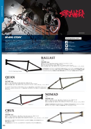 ◦カラー：トランスブラック（Sean Ricany Colorway）、マットEDブラック、ガンメタルグレイ、マットロウ　
◦トップチューブ：20.5, 20.75, 21, 21.4　◦ホイール：20
◦フレーム：100% 4130 Chromoly, Straight Guage, 7mm IC Dropouts w/ Built-in Tensioner　　
◦チェーンステイ長：13.25 - 13.6 / BBハイト: 11.5 / スタンドオーバーハイト: 9 / ヘッドチューブ角: 75.5°/ シートチューブ角: 70°
STRANGERのハイエンドフレームに当たるのがこのBALLASTフレーム。チームフレームのNOMADと比較してより
立った75.5°のヘッドアングルと、より短い13.25のリアエンドを特徴とします。またそのリアエンドは特製の7mm厚イ
ンヴェストメントキャストエンドを採用しており高い剛性を実現。チェーンテンショナーも内蔵した形で付いてきます。
¥46,000（税抜）
バラスト
◦カラー：マットEDブラック、マットロウ　◦トップチューブ：20.75, 21, 21.4　◦ホイール：20
◦フレーム：100% 4130 Chromoly, Straight Guage, Double Gusset Head Tube　　
◦チェーンステイ長：13.5 / BBハイト: 11.5 / スタンドオーバーハイト: 9 / ヘッドチューブ角: 75°/ シートチューブ角: 70°
全面焼き入れ処理が施された4130クロモリチューブを採用したSTRANGERのチームフレーム。へこみに
強いストレートゲージのチューブを使っており強度の高いフレームに仕上がっています。
¥40,000（税抜）
ノマド
◦カラー：マットロウ　◦トップチューブ：20.6, 20.8,21.25　◦ホイール：20
◦フレーム：100% 4130 Chromoly, Straight Guage, 7mm IC Dropouts w/ Built-in Tensioner　　
◦チェーンステイ長：13.25 - 13.6 / BBハイト: 11.5 / スタンドオーバーハイト: 10 / ヘッドチューブ角: 75.5°/ シートチューブ角: 70°
チームライダー“ケイレブ・クアンベック”のシグネチャーフレーム。BALLASTフレームのシグネチャーエディションで
あるこのフレームは10インチのスタンドオーバーの高さが有り、より大きなダイアモンド型のルックスを好まれる方に
おススメです。
¥47,500（税抜）
クアン
◦カラー：マットロウ、マットEDブラック　◦トップチューブ：20, 20.5, 20.75, 21　◦ホイール：20
◦フレーム：100% 4130 Chromoly, Straight Guage, Double Gusset Head Tube　　
◦チェーンステイ長：13.25 - 13.6 / BBハイト: 11.5 / スタンドオーバーハイト: 9 / ヘッドチューブ角: 75.5°/ シートチューブ角: 70°
BALLASTフレームと同じクイックでテクニカルなフレームジオメトリーを採用し、よりコストを抑えたフレーム
構造で設計されています。
¥33,000（税抜）
クラックス
BALLAST
NOMAD
QUAN
CRUX
トランスブラック（Sean Ricany Colorway）
マットEDブラック
マットロウ
【ご注意】完全なブレーキレスフレームになりますのでパークなどのクローズドエリアでご使用ください。
GABE BROOKS
151
STRANGER
Subrosaのライダーを辞めてその去就を注目されていたRich Hirsch（リッチ・ハーシュ）が、2009年に自らのブランドをスタートさせたのが、異色のストリー
トBMX ブランドStranger BMX。Lotek FootwearやFremont Clothingのクリエーターとして並外れたデザインセンスでその才能をすでに実証済みの
Richが新たに取り組んだフレームブランド。チームの顔ぶれもすごいです。 Sean Ricany（ショーン・リキャニー）、Eric Lichtenberger（エリック・リヒテン
バーガー）、Gabe Brooks（ゲイブ・ブルックス）、Caleb Quanbeck（ケイレブ・クアンベック）とMiles Rogoish（マイルズ・ロゴイッシュ）。彼らチームライダー
によってデザインされ、テストされたアイテムだけが、焦らずにゆっくりとリリースされています。『自分達が本当に使いたい物だけを作り、僕たち自身の乗り方
をプロモートして行く。気をつける事は真剣になりすぎない事かな。』という彼の言葉はこのブランドのコンセプトを明確に語っている。売れる物を「真剣に」作
り続けるのが業界の常識なら、その常識に反する「不真面目な」よそ者（Stranger）としてのブランドを自認。メジャーになることを意図しないブランドが静かに
スタートし、ゆっくりと我が道を歩んでいます。
strangerbmx.com
@strangerbikeco
twitter
Stranger BMX
facebook
@strangerco
Instagram
 