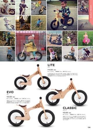 LITE
CLASSIC
EVO
◦1.5～3.5才向け。　◦推奨身長：85cm　◦股下寸法：33cm以上
お子様の成長と共に刻み込まれる思い出の数々。木製ならではの温かみがお
子様の成長を見守ってくれるでしょう。ペダル付きの自転車にステップアップする
時はお家のディスプレイにするのもおすすめです。
ライト
¥18,000（税抜）
◦2～4.5才向け。　◦推奨身長：90cm　◦股下寸法：35cm以上
木製バランスバイクシリーズの中間サイズとなるCLASSIC。フ
ロントはハンドリングを考慮して14インチのスリムタイヤ、リアに
は安定性を考慮し12インチのファットタイヤを採用し、乗りやす
くなっています。
クラシック
¥20,000（税抜）
◦3.5～5.5才向け。　◦推奨身長：100cm　◦股下寸法：41cm以上
木製バランスバイクシリーズの中で一番大きいサイズのEVO。
対象年齢も高く、ラインアップの中で唯一フットペグが装着され、
乗り慣れたお子様には足を載せてクルージングが楽しめます。
エボ
¥22,000（税抜）
154
EARLYRIDER
 