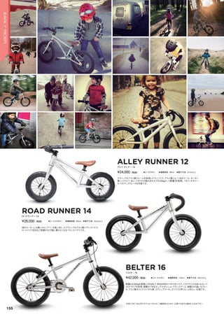 ALLEY RUNNER 12
◦2～5才向け。　◦推奨身長：96cm　◦股下寸法：37cm以上
クラシックなアルミ製フレームを採用したランバイク。アルミ製フォーク＆ホイール、カーボン
製ハンドルバー＆シートポストの組み合わせで3.25kgという軽量さを実現。14インチホイー
ルへのアップグレードも可能です。
アレイランナー 12
¥24,000（税抜）
ROAD RUNNER 14
◦3～4.5才向け。　◦推奨身長：98cm　◦股下寸法：40cm以上
他のメーカーには無いドロップバーを身にまとったクラシックなアルミ製バランスバイク。
ロードバイク好きなご両親がお子様に乗せたくなるバランスバイクです。
ロードランナー 14
¥26,000（税抜）
BELTER 16
◦3.5～6才向け。　◦推奨身長：105cm　◦股下寸法：45cm以上
軽量な5.65kgを実現したEARLY RIDER初のペダル付バイク。このクラスではありえないベ
ルトドライブを採用、調整ができるデュアルポジションクランクアーム、制動力の高いVブレー
キ、アルミ製オリジナルペダル等、ラグジュアリーキッズバイクと呼ぶにふさわしい仕様です。
ベルター 16
¥42,000（税抜）
※BELTER 16以外のモデルはペダルなし二輪遊具となります。公道での走行は絶対にお止め下さい。
155
EARLYRIDER
 