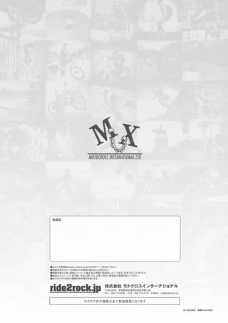 ●お近くの取扱店はwww.ride2rock.jpのSHOPページを見てください。
●掲載写真のカラーは印刷のため実物と異なることがあります。
●掲載写真の仕様、価格はメーカーの都合及び為替の変動等により、予告なく変更することがあります。
●商品のセッティング、取り扱い方法に関しては、お買い求めの取扱店の指導を受けてください。
●本カタログの内容の無断引用や複写を禁じます。
株式会社 モトクロスインターナショナル
〒465-0024 愛知県名古屋市名東区本郷1-80
TEL：052-773-0256 FAX：052-775-4119 E-MAIL：pal@ride2rock.jp
2015年8月発行 頒価￥2,000（税込）
カタログ内の価格は全て税抜価格となります
 