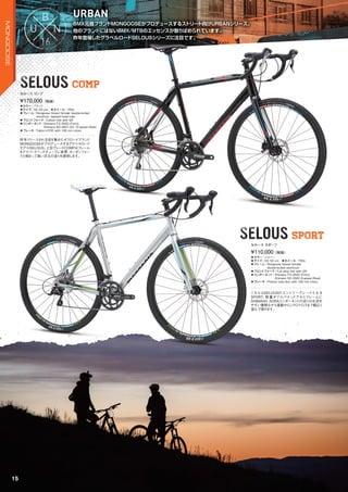 BMX元祖ブランドMONGOOSEがプロデュースするストリート向けURBANシリーズ。
他のブランドにはないBMX/MTBのエッセンスが散りばめられています。
昨年登場したグラベルロードSELOUSシリーズに注目です。
BMX元祖ブランドMONGOOSEがプロデュースするストリート向けURBANシリーズ。
URBAN
昨年登場したグラベルロードSELOUSシリーズに注目です。
SELOUS COMPSELOUS COMPCOMP
SELOUS SPORTSELOUSSELOUS SPORT
◦カラー：ブラック　
◦サイズ：50, 52 cm　◦ホイール：700c
◦フレーム：Mongoose Gravel Grinder double-butted
aluminum, tapered head tube
◦フロントフォーク：Carbon fork with QR
◦コンポーネント：Shimano FD-3500 (Front),
Shimano RD-4601-GS 10-speed (Rear)
◦ブレーキ：Tektro HYRD with 160 mm rotors
昨年リリースされ注目を集めたオフロードブランド
MONGOOSEがプロデュースするグラベルロード
モデルSELOUS。上位グレードCOMPはフレーム
をテイパードヘッドチューブに変更、カーボンフォー
クと相まって高い次元の走りを提供します。
¥170,000（税抜）
セルース コンプ
◦カラー：シルバー　
◦サイズ：50, 52 cm　◦ホイール：700c
◦フレーム：Mongoose Gravel Grinder
double-butted aluminum
◦フロントフォーク：Full alloy fork with QR
◦コンポーネント：Shimano FD-3500 (Front),
Shimano RD-3500 9-speed (Rear)
◦ブレーキ：Promax road disc with 160 mm rotors
こちらはSELOUSのエントリーグレードとなる
SPORT。軽量ダブルバテッドアルミフレームに
SHIMANO SORAコンポーネントの走りはお求め
やすい価格ながら通勤からシクロクロスまで幅広く
遊んで頂けます。
¥110,000（税抜）
セルース スポーツ
15
MONGOOSE
 