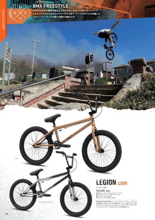 MONGOOSEの歴史を語る上で欠かせないのがこのBMXラインアップ。
エキスパートモデルからエントリーモデルまで、すべてのモデルに共通した
コストパフォーマンスの高さが最大の魅力です。
MONGOOSEの歴史を語る上で欠かせないのがこのBMXラインアップ。
BMX FREESTYLE
LEGION L100LEGION L100
◦カラー：マットグレイ＆ブラックフェイド、マットタン　
◦トップチューブ：21"　◦ホイール：20"
◦フレーム：Full chromoly
◦フォーク：Cromo legs & steerer
MONGOOSEのBMXラインアップのトップグレードモデル
LEGION L100。フルクロモリ製のフレームに、48スプラインクロ
モリクランク、ダブルウォールリム、5シールドベアリングリアハブと
いったハイエンドパーツをセレクトしたプロ仕様モデル。
¥52,000（税抜）
リージョン L100
マットグレイ＆ブラックフェイド
マットタン
KEVIN PERAZA
17
MONGOOSE
 