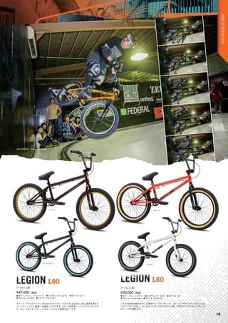 ◦カラー：マルーン、パールブラック　◦トップチューブ：20.75"　◦ホイール：20"
◦フレーム：Tri-moly　◦フォーク：Full hi-ten
スペック、プライスでバランスのとれたミドルグレードモデルLEGION L80。基本を押えた
パーツスペックで上級者にも満足いただけます。カラーは2色あり、パールブラックにはカ
ラーウォールタイヤ、マルーンにはゴールドリムが採用されています。
¥47,000（税抜）
リージョン L80
LEGION L80LEGION L80 LEGION L60LEGION L60
◦カラー：オレンジ、ホワイト　◦トップチューブ：20.5"　◦ホイール：20"
◦フレーム：Hi-ten steel　◦フォーク：Full hi-ten
これからBMXを始める方にお奨めのエントリーグレード。3ピースクロモリクランク＆シールド
ベアリングミッドBB、シート/ポストコンボ、ワイドアルミリム等、入門モデルではうれしいグレード
のパーツが付属します。
¥33,000（税抜）
リージョン L60
LEGION LEGION L60
ホワイト
パールブラック
マルーン
JUN OPPATA　Photo: Mike Kulyk
オレンジ
18
MONGOOSE
 