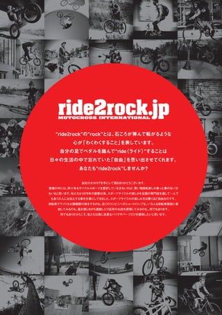 “ride2rock”の“rock”とは、石ころが弾んで転がるような
心が「わくわくすること」を表しています。
自分の足でペダルを踏んで“ride（ライド）”することは
日々の生活の中で忘れていた「自由」を思い出させてくれます。
あなたも“ride2rock”しませんか？
当社のカタログを手にして頂きありがとうございます。
皆様の中には、何十年もサイクルスポーツを愛好している方もいれば、買い物自転車しか乗った事のない方
もいると思います。私たちは1979年の創業以来、スポーツサイクルの楽しさを全国の専門店を通して一人で
も多くの人にお伝えする事を仕事にしてきました。スポーツサイクルの楽しみ方は驚くほど自由なのです。
自転車でアメリカ大陸横断の旅をするのも、近くのコンビニへのショートトリップも、いろんな自転車競技に参
加してみるのも、風を感じながら通勤したり近所のお店を探索してみるのも...何でもあります。
何でもありだからこそ、私たちは真に良質なバイクやパーツだけを提供したいと思います。
 