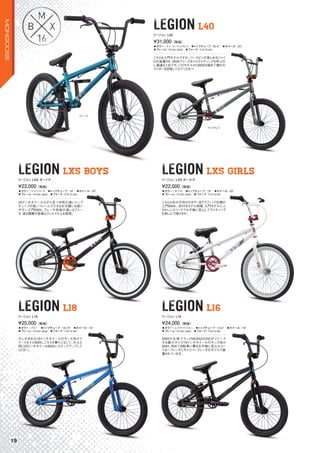 ティール
LEGION L40LEGIONLEGION L40
LEGION LXS BOYSLEGIONLEGION LXS BOYS
LEGION L18LEGIONLEGION L18
LEGION LXS GIRLSLEGION LXS GIRLS
LEGION L16LEGIONLEGIONLEGIONLEGION L16
◦カラー：ティール、マットグレイ　◦トップチューブ：20.5"　◦ホイール：20"
◦フレーム：Hi-ten steel　◦フォーク：Full hi-ten
こちらも入門モデルですが、バースピンが楽しめるジャイ
ロが装着され、BMXフリースタイルライディングを学ぶの
に最適な1台です。このモデルからBMXを始めて憧れの
ライダーを目指してみてください！
¥31,000（税抜）
リージョン L40
◦カラー：マットブラック　◦トップチューブ：18"　◦ホイール：20"
◦フレーム：Hi-ten steel　◦フォーク：Full hi-ten
20インチホイールながら足つき性の高いトップ
チューブの低いフレームで小さなお子様にも扱い
やすい入門BMX。ブレーキ性能の高いVブレー
キ、高さ調整が容易なクィルステムを採用。
¥22,000（税抜）
リージョン LXS ボーイズ
◦カラー：ブルー　◦トップチューブ：16.75"　◦ホイール：18"
◦フレーム：Hi-ten steel　◦フォーク：Full hi-ten
少し大きめな18インチホイールのキッズ向けフ
リースタイルBMX。こちらを乗りこなして、大人と
同じ20インチホイールBMXにステップアップして
ください。
¥25,000（税抜）
リージョン L18
◦カラー：ホワイト　◦トップチューブ：18"　◦ホイール：20"
◦フレーム：Hi-ten steel　◦フォーク：Full hi-ten
こちらは女の子向けのカラー＆グラフィック仕様の
入門BMX。BOYSモデル同様、入門モデルにふ
さわしいスペックでお子様に安心してライディング
を楽しんで頂けます。
¥22,000（税抜）
リージョン LXS ガールズ
◦カラー：ミッドナイトブルー　◦トップチューブ：15.5"　◦ホイール：16"
◦フレーム：Hi-ten steel　◦フォーク：Full hi-ten
BMXの元祖ブランドMONGOOSEがリリース
する最小サイズ16インチホイールのキッズ向け
BMX。初めて自転車に乗るお子様に安心なコー
スターブレーキとキャリパーブレーキがダブルで装
着されています。
¥24,000（税抜）
リージョン L16
マットグレイ
19
MONGOOSE
 