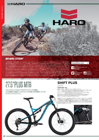 ◦カラー：SGブルー　◦サイズ：16", 18"　◦ホイール：27.5"+
◦フレーム：6061-T6 Series Alloy Dual Suspended 4-Bar Linkage Frame, 130mm Travel,
Tapered 1.5" Head Tube, 12x148mm Boost Thru-Axle　　
◦フロントフォーク：RockShox Reba RL 27.5" Plus, 1-1/8"-1.5" Taper Alloy Steerer,
120mm Travel, Boost 15x110mm Thru-Axle　　
◦リアショック：RockShox Monarch RL Solo Air w/ Rebound Adjuster and Lock-out　　
◦コンポーネント：Shimano XT RD-M8000 Shadow Plus SGS 11-speed (Rear)　　
◦ブレーキ：Shimnao SLX Hydraulic BR-M675, I-Spec B
走破性とコントロール性を両立する27.5インチホイールのセミファット仕様が
27.5"Plusです。完全新設計である4バーリンケージリンクを採用したSHIFTフレーム
へ2016年モデルから新たに登場した27.5"PlusがインストールされたSHIFT PLUS。
27.5"Plusモデルの中でも一際存在感のある1台に仕上がりました。新次元のMTBを
是非あなたも体感してみてください。
¥330,000（税抜）
シフト プラス
SHIFT PLUS
フロント3.0"or 2.8"＆リア2.8"のワイドタイヤを装着し、
どんな路面でも快適でしっかりグリップする乗り心地を提供してくれる
27.5インチプラスバイク。
27.5"PLUSMTB27.5"PLUSMTB
23
HAROBIKES
1978年BMXレースの世界的第一次ブームのさなか、10代のライダー Bob Haro（ボブ・ハロー）がエントリー費捻出のためナンバープレートを自作する事から
始まったのが現在のHaro Bikes（ハロー・バイクス）社の起源。1980年にはHaro Design社を設立し並外れたデザインセンスから作られたパーツ、用品で全米
のライダーの注目を浴びる。スケートボードにも親しんでいた彼は「スピード」だけがBMXの魅力では無いと考え、まもなく彼独自のトリックライディングを公園やス
トリートで始め注目を浴びるようになった。彼は自分のライディングをレースに対して「Freestyle」と命名し、自分のライディングにあわせたオリジナルフレームを
開発し「Freestyler」（フリースタイラー）と名付けた。これこそがBMXフリースタイルの始まりだった。以後30年以上の間、BMX ／マウンテンバイク（86年には
早くもExplorerという名前の初代モデル生産）の全ジャンルで先見性あふれるラインアップを展開するにいたる。Dave Mirra(デイブ・ミラ）やRyan Nyquist（ラ
イアン・ナイキスト）といったX-Gamesのスーパースターを育てる中で、ライダーのインスピレーションを生かしたモデルを続々と展開。現社長Joe Hawk（ジョー・
ホーク）は 語る：「Haroの方針？それにはHaroが方針としない事を述べるとわかりやすいかな？Haroは何百人もの大企業とは違う小さな南カリフォルニアの会社
さ。ロードのついでにマウンテンバイクを作っているような会社じゃない。僕たちのルーツは”ダート”だからロードバイクは作らない。それから流行を追った物まね
はしない。人と違う事を恐れない。一言で言えば、ライダーの為にすごいバイクをライダーと一緒に作るパッションのあるサイクリストグループかな？」
harobikes.com
@HaroBikesMTB
@barobmx
@harorace
twitter
Haro MTB Mountain Bikes
Haro BMX
Haro Race
facebook
@haromtb
@harobmx
@harorace
Instagram
 
