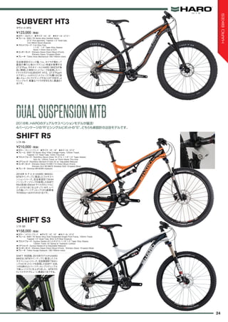 ◦カラー：オレンジ/ブラック　◦サイズ：16", 18"　◦ホイール：27.5"　
◦フレーム：6061-T6 Series Alloy 4-Bar Linkage Frame, 125mm Travel,
Tapered 1.5" Head Tube, 12mm Thru-Axle
◦フロントフォーク：RockShox Recon Silver TK 27.5, 1-1/8"-1.5" Taper Steerer,
Solo Air, 120mm Travel, w/15mm Maxle Thru-Axle
◦リアショック：RockShox Monarch R Solo Air w/ Adjustable Rebound　
◦コンポーネント：Shimano Deore FD-M617-D Direct Mount (Front),
Shimano SLX RD-M670 Shardow SGS 10-speed (Rear)
◦ブレーキ：Shimnao BR-M395 Hydraulic
2016年 モデ ルからHARO BIKESに
MTBラインナップに復活したフルサスペ
ンションシリーズ。完全新設計である4
バーリンケージリンクを採用したSHIFT
R5は前後120mmトラベルのトレイルに
ぴったりな1台に仕上がっています。レベ
ルの高いパーツアッセンブリから納車後
そのまま山へ出かけられる1台です。
¥210,000（税抜）
シフト R5
SHIFT R5
◦カラー：ホワイト/ブラック　◦サイズ：16", 18"　◦ホイール：27.5"
◦フレーム：6061-T6 Series Alloy Dual Suspended Single Pivot Frame, 120mm Travel,
Tapered 1.5" Head Tube, 9mm Q/R Rear Dropouts
◦フロントフォーク：Suntour Raidon-XC-LO-R-27.5 1-1/8"-1.5" Taper Alloy Steerer,
120mm Travel, Air Spring w/ Hydraulic Lockout
◦リアショック：Suntour Raidon-R w/Adjustable Rebound
◦コンポーネント：Shimano Deore Direct Mount (Front), Shimano Deore 10-speed (Rear)
◦ブレーキ：Tektro Auriga Hydraulic 180/160mm rotors
SHIFT R5同様、2016年モデルからHARO
BIKESにMTBラインアップに復活したフル
サスペンションシリーズ。完全新設計であるシ
ングルピボットリンクを採用したSHIFT S3も
ツボを押さえたパーツアッセンブリでシンプル
で楽しいバイクに仕上がりました。MTBでの
トレイルライドデビューに最適な1台ですね。
¥158,000（税抜）
シフト S3
SHIFT S3
◦カラー：SGグレイ　◦サイズ：16", 18"　◦ホイール：27.5"+
◦フレーム：6061-T6 Series alloy Hardtail frame,
27.5" Plus geometry, Tapered 1.5" head tube,
12x148mm Boost dropouts
◦フロントフォーク：Full Alloy Fork,
1-1/8" - 1.5" Taper Alloy Steerer,
Boost 110mm Axle w/Q-R
◦コンポーネント：Shimano Deore Direct Mount (Front),
Shimano Deore 10-speed (Rear)
◦ブレーキ：Tektro Aries Mechanical 180/160mm rotors
完全新設計のエンド幅、リム、タイヤが相まって
最高の乗り心地とトラクション性能を発揮する
27.5"Plus。そのホイールにHARO BIKESが独
自に開発した特性リジットフォークを採用したハー
ドテイルモデルSUBVERT HT3。27.5"Plusの
エアボリュームからリジットフォークでも驚くほど快
適にスムーズにライディングすることができます。よ
りシンプルで、軽量なバイクが好きな方に最適な1
台です。
¥123,000（税抜）
サヴァート HT3
SUBVERT HT3
2016年、HAROのデュアルサスペンションモデルが復活！
4バーリンケージの“R”とシングルピボットの“S”、どちらも新設計の注目モデルです。
DUALSUSPENSIONMTBDUALSUSPENSIONMTB
24
HAROBIKES
 