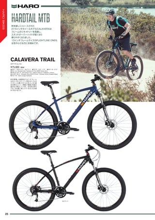 ◦カラー：SGロスブルー、SGブラック　◦サイズ：15.5", 17.5"　◦ホイール：27.5"
◦フレーム：Revised Haro Calavera 27.Five 6000 Series alloy
◦フロントフォーク：SR Suntour XCT 100mm travel w/ Hydraulic Lockout
◦コンポーネント：Shimano Altus M370 (Front), Shimano Acera 9-speed (Rear)
◦ブレーキ：Tektro Auriga Hydraulic
昨年登場した新設計27.5インチフレーム
はさらにスタンドオーバーが低くなり、どんな
ライダーにも乗りやすくなりました。また基
本を押さえたパーツ構成で価格と性能を
高次元で両立しています。MTBをお持ち
でない方も既に楽しんでいる方にもお奨
めできる1台です。
¥75,000（税抜）
カラベラトレイル
CALAVERA TRAIL
昨年新しくリリースされた
27.5インチホイールモデルCALAVERAは
フレームのジオメトリーを見直し、
スタンドオーバーハイトが低くなり
乗りやすくなりました。
13インチフレームサイズのFLIGHTLINE ONEも
女性や小さな方にお奨めです。
SGロスブルー
SGブラック
HARDTAILMTBHARDTAILMTB
25
HAROBIKES
 