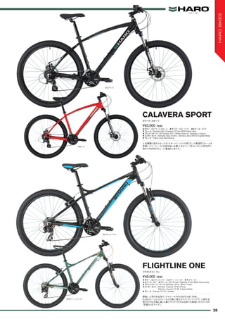 ◦カラー：SGブラック、SGレッド　◦サイズ：15.5", 17.5"　◦ホイール：27.5"
◦フレーム：Revised Haro Calavera 27.Five 6000 Series alloy
◦フロントフォーク：SR Suntour XCT 100mm travel w/ Hydraulic Lockout
◦コンポーネント：Shimano Altus (Front), Shimano Altus M310 8-speed (Rear)
◦ブレーキ：Tektro Aries Mechanical
上位機種と変わらないスタンドオーバーハイトが低くなった新設計フレームを
採用しつつ、フィールドを走る為に必要十分なパーツをセレクトしたSPORT。
初めてのMTBデビューに最適な1台です。
¥63,000（税抜）
カラベラ スポーツ
CALAVERA SPORT
◦カラー：SGブラック/ブルー、SGグリーン/ゴールド　◦サイズ：13"　
◦ホイール：26"　◦フレーム：MY16 Haro Flightline FL3G 6000 Series alloy
◦フロントフォーク：HL CH-389 fork, 26"w/ 80mm Travel
◦コンポーネント：Shimano Tourney TX-50 (Front),
Shimano Tourney TX-35 7-speed (Rear)　
◦ブレーキ：Promax TX-121 V-Brake
根強い人気のある26インチホイールのFLIGHTLINE ONE。
FL3GフレームにVブレーキと万能に使えるマウンテンバイクで、小柄な女
性の方やお子様に適した最小サイズ13"のみ日本での取扱いがございます
（写真は18"サイズ）。
¥48,000（税抜）
フライトライン ワン
FLIGHTLINE ONE
SGブラック
SGグリーン/ゴールド
SGブラック/ブルー
SGレッド
26
HAROBIKES
 