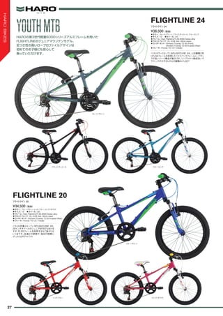 ◦カラー：スレート/グリーン、ブラック/チャコール、ブルー/ピンク　
◦サイズ：12"　◦ホイール：24"　
◦フレーム：Haro Flightline FL3G 6000 Series alloy　
◦フロントフォーク：HL 410E fork- 40mm travel
◦コンポーネント：Shimano Tourney TZ-30 (Front),
Shimano Tourney TZ-50 6-speed (Rear)　
◦ブレーキ：Promax TX-121 V-Brake
ベストセラーとなっているFLIGHTLINE 24。上位機種と同
じFL3Gフレームを採用したハイスペックフレームに、バラン
スの良いパーツ構成が魅力です。シンプルかつ格好良いグ
ラフィックがお子さんの心を鷲掴みにします！
¥36,500（税抜）
フライトライン 24
FLIGHTLINE 24
◦カラー：ブルー/グリーン、レッド/ブルー、ピンク/ホワイト　
◦サイズ：10"　◦ホイール：20"　
◦フレーム：Haro Flightline FL3G 6000 Series alloy
◦フロントフォーク：HL 410E fork- 30mm travel
◦コンポーネント：Shimano Tourney TZ-50 6-speed (Rear)
◦ブレーキ：Promax TX-121 V-Brake
こちらも定番となっているFLIGHTLINE 20。
20インチホイールのジュニアMTBではありま
すが、FL3Gフレームを採用するなど抜かりな
い1台です。友達との探検や、毎日の相棒に
ぴったりなモデルです！
¥34,500（税抜）
フライトライン 20
FLIGHTLINE 20
HAROの第3世代軽量6000シリーズアルミフレームを用いた
FLIGHTLINEのジュニアマウンテンモデル。
足つき性の高いロープロファイルデザインは
初めてのお子様にも安心して
乗っていただけます。
スレート/グリーン
ブラック/チャコール ブルー/ピンク
ブルー/グリーン
レッド/ブルー ピンク/ホワイト
YOUTHMTBYOUTHMTB
27
HAROBIKES
 