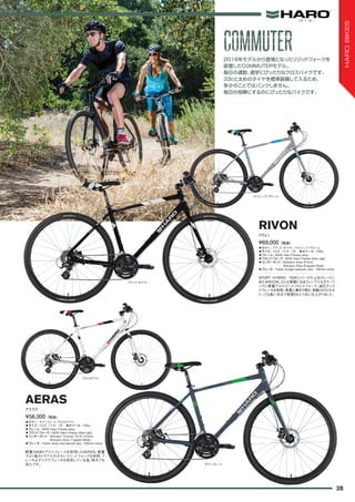 ◦カラー：ブラック/ホワイト、バトルシップ/クローム　
◦サイズ：15.5", 17.5", 19"　◦ホイール：700c　
◦フレーム：NEW Haro Fitness alloy
◦フロントフォーク：NEW Haro Fitness alloy rigid
◦コンポーネント：Shimano Altus (Front),
Shimano Altus 8-speed (Rear)
◦ブレーキ：Tektro Auriga hydraulic disc, 160mm rotors
SPORT HYBRID 700Cシリーズの上位グレードに
あたるRIVON。どんな景観にもあうシンプルなカラーリ
ングに軽量アルミリジットフロントフォーク、油圧ディス
クブレーキを採用。車重と漕ぎの軽さ、制動力のどれを
とっても高い次元で実現された1台に仕上がりました。
¥69,000（税抜）
リヴォン
RIVON
◦カラー：サテンスレート、グロスホワイト　
◦サイズ：15.5", 17.5", 19"　◦ホイール：700c　
◦フレーム：NEW Haro Fitness alloy　
◦フロントフォーク：NEW Haro Fitness steel rigid
◦コンポーネント：Shimano Tourney TX-51 (Front),
Shimano Altus 7-speed (Rear)
◦ブレーキ：Tektro Aires mechanical disc, 160mm rotors
軽量な6061アルミフレームを採用したAERAS。軽量
でよく進みトラブルの少ないリジットフォークを採用、ブ
レーキはデイスクブレーキを採用している為、雨天でも
安心です。
¥56,000（税抜）
アエラス
AERAS
2016年モデルから登場となったリジッドフォークを
装着したCOMMUTERモデル。
毎日の通勤、通学にぴったりなクロスバイクです。
33cと太めのタイヤを標準装備して入るため、
多少のことではパンクしません。
毎日の相棒にするのにぴったりなバイクです。
バトルシップ/クローム
ブラック/ホワイト
グロスホワイト
サテンスレート
COMMUTERCOMMUTER
28
HAROBIKES
 