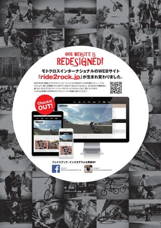 2007年5月に開設したモトクロスインターナショナルのWEBサイトが8年振りにリニューアル！
これにより、様々な情報がさらに見やすくお伝えできるようになりました。またSNSとの親和性も
高くなり、PCだけでなくスマートフォンやタブレットでもストレスなくご覧いただけます。
これからも皆様のお手持ちのアクセスツールで気軽に訪れてください！
モトクロスインターナショナルのWEBサイト
「ride2rock.jp」が生まれ変わりました。
フェイスブック、インスタグラムも更新中！
OUR WEBSITE IS
REDESIGNED!
@motocrossinternational
Instagram
Motocross International Ltd.
facebook
フェイスブック、インスタグラムも更新中！
Motocross International Ltd.
facebook
フェイスブック、インスタグラムも更新中！
facebook
フェイスブック、インスタグラムも更新中！
facebook
CheckIt
OUT!
 
