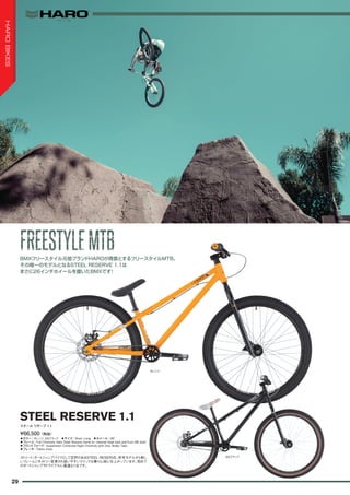◦カラー：オレンジ、SGブラック　◦サイズ：Short, Long　◦ホイール：26"
◦フレーム：Full Chromoly Haro Steel Reserve frame w/ internal head tube and Euro BB shell
◦フロントフォーク：Suspension Corrected Rigid Chromoly with Disc Brake Tabs
◦ブレーキ：Tektro Aires
ストリート/ダートジャンプバイクとして定評のあるSTEEL RESERVE。昨年モデルから新し
いフレームジオメトリー変更され扱いやすいクイックな乗り心地に仕上がっています。初めて
のダートジャンプやトライアルに最適な1台です。
¥66,500（税抜）
スチール リザーブ 1.1
STEEL RESERVE 1.1
BMXフリースタイル元祖ブランドHAROが得意とするフリースタイルMTB。
その唯一のモデルとなるSTEEL RESERVE 1.1は
まさに26インチホイールを履いたBMXです！
オレンジ
SGブラック
FREESTYLEMTBFREESTYLEMTB
29
HAROBIKES
 