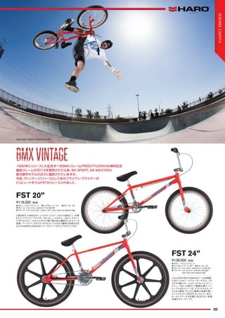 ◦カラー：グロスブライトレッド　◦トップチューブ：21"　◦ホイール：20"
◦フレーム：Full Crmo, internal HT & Mid BB
◦フォーク：Full Crmo with 1 piece CNC steer tube and tapered legs
1980年代、HAROのチームライダーでフリースタイルBMXシーンを牽
引した“ブライアン・ブライザー”のトリビュートモデル。20インチホイー
ルモデルはフレームはフルクロモリ製で彼の好む最新のジオメトリーを
採用、パーツスペックもクラシカルなルックスながら最新の技術を注ぎ
込んだHAROのLINEAGEシリーズのパーツがセレクトされています。
¥118,000（税抜）
FST 20”
◦カラー：グロスブライトレッド　
◦トップチューブ：21.65"　◦ホイール：24"
◦フレーム：Full Crmo, internal HT & Mid BB
◦フォーク：Full Crmo w/ internal threaded
steer tube and tapered legs
こちらはSKYWAYのMAGホイールを装着し
た24インチホイールクルーザーモデル。フル
クロモリ製のフレームはインテグレイテッドヘッ
ドチューブ＆ミッドBBという最新仕様で、アッ
センブルされたパーツも、クラシカルなルック
スながら素材、仕上げと最新の技術を用い
たハイクオリティなものをセレクトしています。
オールドスクールな外観に似合わない本格
仕様のクルーザーです。
¥138,000（税抜）
FST 24”
1982年にリリースした記念すべきBMXフレームFREESTYLERの30周年記念
復刻フレームが2012年発売されて以来、84 SPORT、84 MASTERと
昔の傑作モデルが次々に復刻されていますが、
今回、ヴィンテージシリーズとしてあのブライアン・ブライザーの
トリビュートモデルFSTがリリースされました。
HARO BMX LEGEND BRIAN BLYTHER
BMXVINTAGEBMXVINTAGE
30
HAROBIKES
 