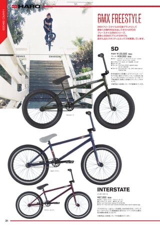 ◦カラー：SGダークブルー、グロスバーガンディ　
◦トップチューブ：20.5"　◦ホイール：20"　
◦フレーム：Full Crmo, internal HT & Mid BB
◦フォーク：Full Crmo with internal threaded steer tube & tapered legs
フリクロモリフレーム&フォークを採用したINTERSTATE。ベアリング
もシールドベアリングと最高級品と変わらないスペックながらも魅力
的な価格を実現した1台です。
¥67,000（税抜）
インターステート
INTERSTATE
BMXフリースタイルの元祖ブランドとして
数多くの傑作を生み出してきたHAROの
フリースタイルBMXシリーズ。
数多くのBMXブランドの中でも
抜きん出たクオリティとルックスを実現しています。
◦カラー：グロスオリーブ、グロスブラック（フレームのみ）、
グロスバーガンディ（フレームのみ）
◦トップチューブ：20.8", 21"（完成車）, 21.25"　
◦ホイール：20"
◦フレーム：Full Crmo SDV2, tapered stays,
Int. HT, MID BB
◦フォーク：Full Crmo SD, 1 pc. CNC steer tube w/
Tapered legs
昨年発表され大反響だった“デニス・エナーソン”
モデルSD。彼のシグネチャーフレームSDv2に加
え、パーツもシグネチャーバーやフリーコースターハ
ブ等を贅沢に採用した本物のフラッグシップモデ
ルです。
完成車 ¥120,000（税抜）
SD
フレーム ¥58,000（税抜）
※販売品には前後にブレーキが装着されています。
※販売品には前後にブレーキが装着されています。
SGダークブルー
グロスバーガンディ
BMXFREESTYLEBMXFREESTYLE
グロスオリーブ
31
HAROBIKES
 