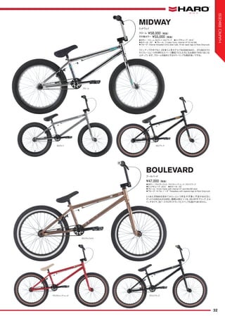 ◦カラー：グロスキャラメル、グロスキャンディレッド、グロスブラック　
◦トップチューブ：20.5"　◦ホイール：20"
◦フレーム：Hi-ten frame with internal HT and Mid BB shell
◦フォーク：Hi-Ten 1 1/8" Threadless with tapered legs w/New Drop-outs
とりあえずBMXを初めてみたいという学生や予算に不安がある方に
ぴったりなBOULEVARD。価格は抑えつつも、25/9Tギアリング、2.4
インチタイヤ、3ピースクロモリクランクとスペックも抜かりありません。
¥47,000（税抜）
ブールバード
BOULEVARD
クローム
SGブラックSGグレイ
グロスキャラメル
グロスブラックグロスキャンディレッド
◦カラー：クローム、SGグレイ、SGブラック　◦トップチューブ：20.5"　
◦ホイール：20"　◦フレーム：3 tubes Crmo, Internal HT & mid BB
◦フォーク：Internal threaded Crmo steer tube, Hi-ten taper legs w/New Drop-outs
ラインアップの中でも1、2を争う人気モデルであるMIDWAY。3TUBESクロ
モリフレームにツボを押さえたパーツ構成でどんな方にもお奨めできる1台に仕
上がっています。クロームを始めとするカラーリングも格好良いですね。
クローム ¥58,000（税抜）
ミッドウェイ
MIDWAY
その他カラー ¥55,000（税抜）
32
HAROBIKES
 