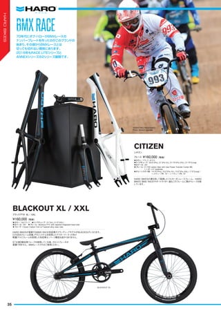 ◦カラー：ブラック、ホワイト　
◦トップチューブ：20.5"(Pro), 21"(Pro XL), 21.75"(Pro XXL), 21.75"(Long)　
◦ホイール：20"　
◦フレーム：C/730 carbon fiber with new Power Transfer Center BB,
1-1/8"-1.5" headtube
◦チェーンステイ長：14.75"(Pro), 15.2"(Pro XL), 15.2"(Pro XXL), 17.5"(Long) /
ヘッドチューブ角: 74°/ シートチューブ角: 72°
HARO BIKESが満を持して発表したフルカーボンレースフレーム。HARO
BIKES BMX RACEサポートライダー達もこのフレームに跨がりレースを制
しています。
フレーム ¥160,000（税抜）
シチズン
CITIZEN
◦カラー：SGブラック　◦トップチューブ：21"(XL), 21.5"(XXL)　
◦ホイール：20"　◦フレーム：Blackout PTC with tapered integrated head tube
◦フォーク：Citizen Carbon Fork w/Tapered alloy steer tube
HARO BIKESが提案するBMX RACE完成車のフラッグシップモデルがBLACKOUTになります。
CITIZENフレーム同様、PTCシステムを採用したアフターマーケット向け
軽量アルミフレームを採用した完成車は、パーツ構成も抜かりありません。
¥160,000（税抜）
ブラックアウト XL / XXL
BLACKOUT XL / XXL
70年代にボブ・ハローがBMXレースの
ナンバープレートを作ったのがこのブランドの
始まり。その頃からBMXレースとは
切っても切れない関係にあります。
2016年もRACE LITEシリーズと
ANNEXシリーズの2シリーズ展開です。
YOSHITAKU NAGASAKO　
Photo: Kenichi Inomata
BMXRACEBMXRACE
【ご注意】競技用フォークを使用している為、フロントブレーキが
装着できません。BMXレースでのみご使用ください。
BLACKOUT XL
35
HAROBIKES
 