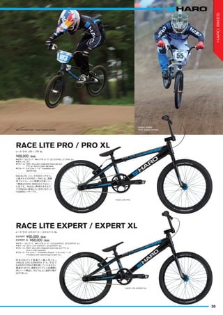 ◦カラー：SGブラック　◦トップチューブ：20.75"(PRO), 21"(PRO XL)　
◦ホイール：20"
◦フレーム：6061 alloy with integrated head tube and
PTC w/ built in chain adjusters
◦フォーク：Full Crmo 1-1/8" Threadless with
tapered legs
RACELITE シリーズの20インチホイー
ル最大サイズがPRO / PRO XL。高剛
性アルミフレームに戦闘力の高いパー
ツ構成はHARO BIKESならではといっ
た所です。RACEに興味がある方や、
すでRACEに参加している方にもぴった
りなBMXレーサーです。
¥68,000（税抜）
レース ライトプロ / プロ XL
RACE LITE PRO / PRO XL
SAE HATAKEYAMA　Photo: Kenichi Inomata
KOHEY YOSHII　
Photo: Kenichi Inomata
RACE LITE PRO
RACE LITE EXPERT XL
◦カラー：SGブラック　◦トップチューブ：18.9"(EXPERT), 20"(EXPERT XL)　
◦ホイール：20"x1-3/8"（EXPERT）, 20"(EXPERT XL）
◦フレーム：6061 alloy with integrated head tube and PTC w/
built in chain adjusters
◦フォーク：Full Crmo 1" Threadless (Expert) / Full Crmo 1-1/8"
Threadless with tapered legs (Expert XL)
昨年のXLサイズ登場で一躍人気となっ
たRACE LITE EXPERTモ デ ル。今 まで
EXPERTとPROの間を探していたあなたに
最適な1台です。絶妙なサイズに上位機種と
同じパーツ構成と、今まで以上に選択の幅が
広がりました。
EXPERT ¥60,000（税抜）
レース ライト エキスパート / エキスパート XL
RACE LITE EXPERT / EXPERT XL
EXPERT XL ¥68,000（税抜）
36
HAROBIKES
 