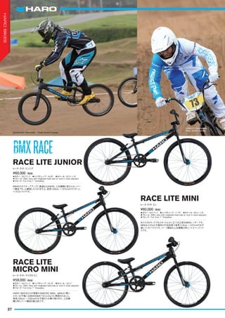 ◦カラー：SGブラック　◦トップチューブ：18.25"　◦ホイール：20"x1-1/8"
◦フレーム：6061 alloy with integrated head tube w/ built in chain adjusters
◦フォーク：Full Crmo 1" Threadless
MINIからのステップアップに最適なJUNIOR。上位機種と変わらないパー
ツ構成でもっと練習したくなりますよ。身長130cm ～147cmのライダーに
ベストなバイクです。
¥60,000（税抜）
レース ライトジュニア
RACE LITE JUNIOR
◦カラー：SGブラック　◦トップチューブ：17.75"　◦ホイール：20"x1-1/8"
◦フレーム：6061 alloy with integrated head tube w/ built in chain adjusters
◦フォーク：Full Crmo 1" Threadless
まだ小さなキッズでもスタートヒルに立てば立派なBMXレーサーです。
MINIは小さなお子様向けの完成車で身長112cm ～127cmのお子
様にベストバイクです。パーツ構成も上位機種と同じハイスペックバイ
クです。
¥60,000（税抜）
レース ライトミニ
RACE LITE MINI
◦カラー：SGブラック　◦トップチューブ：16.75"　◦ホイール：18"x1"
◦フレーム：6061 Alloy with integrated head tube w/ built in chain adjusters
◦フォーク：Full Crmo 1" Threadless
HARO BIKESだけが提案するMICRO MINI。MINIより更に
小さいお子様にもBMXを始めてもらえるように開発されました。
身長100cm ～120cmのお子様からお乗り頂けます。上位機
種と同じパーツ構成も魅力的です。
¥59,000（税抜）
レース ライト マイクロミニ
RACE LITE
MICRO MINI
KAZUSHIGE TAKAYAMA　 Photo: Kenichi Inomata
YOSHITO TSUKAHARA　
Photo: Kenichi Inomata
BMXRACEBMXRACE
37
HAROBIKES
 