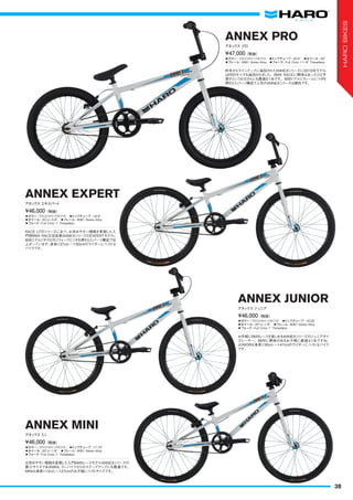 ◦カラー：グロスメタリックホワイト　◦トップチューブ：20.5"　◦ホイール：20"
◦フレーム：6061 Series Alloy　◦フォーク：Full Crmo 1-1/8" Threadless
昨年からラインナップに追加されたANNEXシリーズに2016年モデル
はPROサイズも追加されました。BMX RACEに興味はあったけど予
算がというお父さんにも最適な1台です。6061アルミフレームにツボを
押さえたパーツ構成で人気のANNEXシリーズは健在です。
¥47,000（税抜）
アネックス プロ
ANNEX PRO
◦カラー：グロスメタリックホワイト　◦トップチューブ：18.9"　
◦ホイール：20"x1-3/8"　◦フレーム：6061 Series Alloy　
◦フォーク：Full Crmo 1" Threadless
RACE LITEシリーズに比べ、お求めやすい価格を実現した入
門用BMX RACE完成車ANNEXシリーズのEXPERTモデル。
6061アルミやクロモリフォークとツボを押さえたパーツ構成で仕
上がっています。身長137cm ～150cmのライダーにベストな
バイクです。
¥46,000（税抜）
アネックス エキスパート
ANNEX EXPERT
◦カラー：グロスメタリックホワイト　◦トップチューブ：17.75"　
◦ホイール：20"x1-1/8"　◦フレーム：6061 Series Alloy
◦フォーク：Full Crmo 1" Threadless
お求めやすい価格を実現した入門BMXレースモデルANNEXシリーズの
最小サイズであるMINI。ランバイクからのステップアップにも最適です。
MINIは身長112cm ～127cmのお子様にベストサイズです。
¥46,000（税抜）
アネックスミニ
ANNEX MINI
◦カラー：グロスメタリックホワイト　◦トップチューブ：18.25"　
◦ホイール：20"x1-1/8"　◦フレーム：6061 Series Alloy
◦フォーク：Full Crmo 1" Threadless
お手軽にBMXレースを楽しめるANNEXシリーズのジュニアサイ
ズレーサー。BMXに興味のあるお子様に最適な1台ですね。
JUNIORは身長130cm ～147cmのライダーにベストなバイク
です。
¥46,000（税抜）
アネックス ジュニア
ANNEX JUNIOR
38
HAROBIKES
 