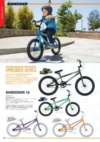 ◦カラー：グロスチャコール、グロスバッドアップル、パープル（Girls）、オレンジシクル（Girls）
◦トップチューブ：18"　◦ホイール：18"
◦フレーム：Hi-Ten Low Profile - 19.5" Standover height. /
Hi-Ten Girl Specific Low Profile - Lowered Standover height.
◦フォーク：Hi-Ten 1" Threaded
6才から9才のお子様にぴったりな18インチホイールモデル。初めて
の自転車や、今の自転車より大きな自転車がはしいというお子様に
最適です。SHREDDER18で自転車の楽しさを体感してください。
¥25,000（税抜）
シュレッダー 18
SHREDDER 18
子供から大人向けに幅広く自転車を提供する
数少ないブランドがHARO BIKES。
2016年モデルからKIDS（キッズ）向けバイクの名称が
ZシリーズからSHREDDERシリーズに変更されました。
SHREDDERシリーズはHAROが自信を持って
お奨めするキッズバイクラインアップです。
※各フレームカラーに合ったパッドセットが付属します。
グロスバッドアップル
パープル（Girls） オレンジシクル（Girls）
グロスチャコール
SHREDDERSERIESSHREDDERSERIESSHREDDERSERIESSHREDDERSERIESSHREDDERSERIESSHREDDERSERIESSHREDDERSERIESSHREDDERSERIES
39
HAROBIKES
 