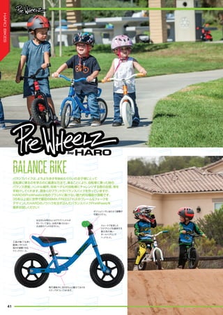 バランスバイクは、よちよち歩きを始めたぐらいのお子様にとって
自転車に乗るのを学ぶのに最適な方法で、乗ることにより、自転車に乗った時の
バランス感覚、ハンドル操作、将来ペダル付自転車にチャレンジする際の自信、等を
手助けしてくれます。数多くのブランドがバランスバイクを作っていますが、
HAROのPreWheelzは他のブランドに負けない魅力的な機能が満載です。
35年以上前に世界で最初のBMX/FREESTYLEのフレーム＆フォークを
デザインしたHAROのノウハウを注ぎ込んだバランスバイクPreWheelzを
是非お試しください！
お父さんお母さんにはグラブハンドルが
付いていて安心。お尻が痛くならない
大き目のパッド付きサドル。
工具が無くても早く
簡単にサドルの
高さが調整できる
クイックリリース。
惰行運転中に足をきちんと載せておける
ステップがついております。
スムースで安定した
ステアリングを提供する
耐久性の高い
ボールベアリング
ヘッドセット。
ポジショニングにあわせて調整が
可能なステム。
BALANCEBIKEBALANCEBIKEBALANCEBIKEBALANCEBIKEBALANCEBIKEBALANCEBIKE
41
HAROBIKES
 