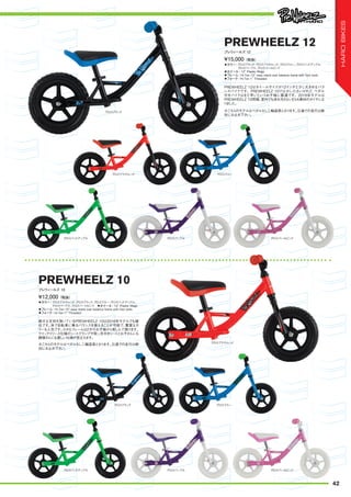 ◦カラー：グロスブラック、グロスブライトレッド、グロスブルー、グロスバッドアップル、
グロスパープル、グロスパールピンク
◦ホイール：12" Plastic Mags
◦フレーム：Hi-Ten 12" easy stand over balance frame with foot rests
◦フォーク：Hi-Ten 1" Threaded
PREWHEELZ 12はホイールサイズが12インチと少し大きめなバラ
ンスバイクです。PREWHEELZ 10では少し小さいけれど、ペダル
付きバイクはまだ早いというお子様に最適です。2016年モデルは
PREWHEELZ 10同様、室内でも床を汚さないEVA素材のタイヤにな
りました。
¥15,000（税抜）
プレウィールズ 12
PREWHEELZ 12
◦カラー：グロスブライトレッド、グロスブラック、グロスブルー、グロスバッドアップル、
グロスパープル、グロスパールピンク　◦ホイール：10" Plastic Mags
◦フレーム：Hi-Ten 10" easy stand over balance frame with foot rests
◦フォーク：Hi-Ten 1" Threaded
絶大な支持を頂いているPREWHEELZ 10は2016年モデルでも健
在です。体で自転車に乗るバランスを覚えることが可能で、豊富なカ
ラーも人気です。小さなフレームは2才のお子様から楽しんで頂けます。
クイックリリース仕様のシートクランプや取っ手付きシートとお子さんにも
親御さんにも優しい仕様が目立ちます。
¥12,000（税抜）
プレウィールズ 10
PREWHEELZ 10
※こちらのモデルはペダルなし二輪遊具となります。公道での走行は絶
対にお止め下さい。
※こちらのモデルはペダルなし二輪遊具となります。公道での走行は絶
対にお止め下さい。
グロスブラック
グロスブラック
グロスブライトレッド
グロスブライトレッド
グロスブルー
グロスブルー
グロスバッドアップル
グロスバッドアップル
グロスパープル
グロスパープル
グロスパールピンク
グロスパールピンク
42
HAROBIKES
 