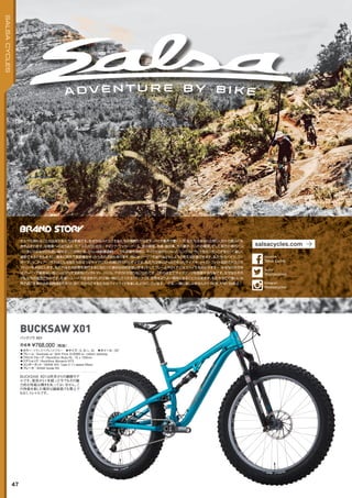 ◦カラー：トランスペアレントブルー　◦サイズ：S, M, L, XL　◦ホイール：26"
◦フレーム：Bucksaw w/ Split Pivot AL6066 w/ carbon seatstay　
◦フロントフォーク：RockShox Bluto RL, 15 x 150mm　
◦リアショック：RockShox Monarch RT3　
◦コンポーネント：SRAM X01 Type 2 11-speed (Rear)　
◦ブレーキ：SRAM Guide RS
BUCKSAW X01は昨年からの継続モデ
ルです。発売から１年経った今でもその魅
力的な性能は輝きを失ってはいません。こ
の性能を楽しむ場所は舗装路でも雪上で
もなく、トレイルです。
完成車 ¥768,000（税抜）
バックソウ X01
BUCKSAW X01
47
SALSACYCLES
サルサに関わることの出来た私たちは幸福です。なぜならバイクこそ私たちの情熱だからです。バイク業界で働く一方、私たちはあなたと同じく日々の営みにも
巻き込まれます。幼稚園への送り迎え、カブススカウトのミーティング、サッカーゲーム、家の掃除、洗濯、庭仕事、犬の散歩、バンドの練習、そして前方の車のバン
パーをにらみながらも追い越せずにこぎ続ける、つらい自転車通勤・・・。でも早朝や深夜に、タイトで曲がりくねったシングルトラックをガンガンこぎまくって楽しく
通勤できるときもあるし、週末に郊外で長距離をゆったり走れる時もあります。時にはツーリング旅行などもしようと思えば計画できます。私たちのバイク、コン
ポーネント、ウェア・・・それはこんな私たちのようなサイクリストの為に作られたモノです。私たちは体にぴったりあったサイズや、ジャストフィット設計されたジオ
メトリーを大切にします。私たちはその任務を遂行するに当たって適切な材料を使います。そしてフレームやウェアにはスパイスを効かせます・・・なぜなら世の中
はプレーンで味気ない食パンばかりで全粒粉パンやトマト、バジル、アボカドが足りないからです。これらは全てサイクリングを祝福する行為です。なぜならそれ
が私たちの信念だからです。私達一人一人の生活を少しだけ良い物にしてくれる「バイク」は、世界をよりよい場所にすることが出来ます。私たちがこの美しい世
界で過ごす事の出来る時間はあまりに短く、だからこそ私たちはバイクライドを楽しむようにしています。 さあ、一緒に楽しみませんか？RIDE AND SMILE !
salsacycles.com
@salsacycles
twitter
Salsa Cycles
facebook
@salsacycles
Instagram
 