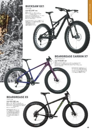 ◦カラー：ブラック　◦サイズ：S, M, L, XL　
◦ホイール：26"　◦フレーム：Beargrease Alloy　　
◦フロントフォーク：Salsa Bearpaw 150 Aluminum, QR
◦コンポーネント：SRAM X5 HDM (Front), SRAM X5,
10-speed (Rear)　
◦ブレーキ：Tektro Aries
BEARGREASE X5はフレーム・
フォーク素材がアルミではあります
が、BEARGREASE CARBON
に近い乗り味と性能を実現させて
います。そして、そのアッセンブリに
よって非常に魅力的な価格となっ
ています。
完成車 ¥251,000（税抜）
ベアグリース X5
BEARGREASE X5
◦カラー：ブラック　
◦サイズ：S, M, L, XL　◦ホイール：26"　
◦フレーム：Bucksaw w/ Split Pivot AL6066
w/ carbon seatstay
◦フロントフォーク：RockShox Bluto RL, 15 x 150mm　
◦リアショック：RockShox Monarch RT3
◦コンポーネント：SRAM GX 11-speed (Rear)　
◦ブレーキ：SRAM Guide R
BUCKSAW X01をベースにパーツ類のスペック
を変更することにより同等の性能を保ちつつ魅
力的な価格となっています。
このBUCKSAW GX1も
活躍する場所はトレイルです。
完成車 ¥615,000（税抜）
バックソウ GX1
BUCKSAW GX1
◦カラー：パープル/ブルーフェイド　
◦サイズ：S, M, L, XL　◦ホイール：26"　◦フレーム：Beargrease Carbon　
◦フロントフォーク：Salsa Bearpaw Carbon, 15 x 150mm, thru-axle
◦コンポーネント：SRAM X7 HDM (Front), SRAM X7 Type 2 10-speed (Rear)
◦ブレーキ：SRAM DB1
BEARGREASE CARBONはフレーム・
フォークにカーボンを採用し車体の軽さと
ファットタイヤのグリップ力とクッション性
でクロカンバイクの様な乗り味をサスペ
ンションを使わずに実現させています。
完成車 ¥418,000（税抜）
ベアグリース カーボン X7
BEARGREASE CARBON X7
48
SALSACYCLES
 