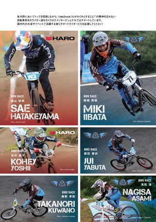 各分野においてトップを目指しながら、“ride2rock（心がわくわくすること）”の精神を忘れない
自転車好きのライダー達をモトクロスインターナショナルではサポートしています。
国内外の大会やイベントで活躍する彼らサポートライダーたちを応援してください！
畠 山 紗 英
吉 井 康 平
BMX RACE
BMX RACE
BMX RACE
BMX RACE
BMX RACE
SAE
HATAKEYAMA
KOHEY
YOSHII
TAKANORI
KUWANO
NAGISA
ASAMI
JUI
YABUTA
桑 野 孝 則
浅 見 渚
BMX RACE
MIKI
IIBATA
飯 端 美 樹
薮 田 寿 衣
Photo : Kenichi Inomata
Photo : Motoyoshi Yamanaka
Photo : Motoyoshi Yamanaka
Photo : Motoyoshi Yamanaka
Photo : Motoyoshi Yamanaka
Photo : Kenichi Inomata
 