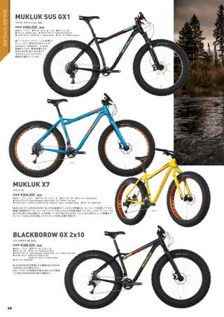 ◦カラー：ブラック　◦サイズ：XS, S, M, L, XL　◦ホイール：26"　
◦フレーム：Mukluk Alloy　◦フロントフォーク：RockShox Bluto RL　　
◦コンポーネント：SRAM GX 11-speed (Rear)　◦ブレーキ：SRAM Guide R　
新しいデザインのフレームの採 用で
チェーンステー長を2015年モデルの
447mmか ら440mmへ と7mmも
短縮させており、標準装備させる
ROCKSHOX BLUTOと併せて
今まで以上にトレイルライドに
最適な仕様となっています。
完成車 ¥460,000（税抜）
マクラク サスペンション GX1
◦カラー：ブルー、イエロー　◦サイズ：XS, S, M, L, XL　◦ホイール：26"　◦フレーム：Mukluk Alloy　
◦フロントフォーク：Salsa Bearpaw Carbon/Alloy, 15 x 150mm, thru-axle
◦コンポーネント：SRAM X7 HDM (Front), SRAM X7 Type 2 10-speed (Rear)　◦ブレーキ：SRAM DB1
MUKLUK X7にはROCKSHOX BLUTOは装備されていませんが軽量なカーボンフォークを採用しています。
軽量で高剛性のカーボンフォークがハンドリング向上にもたらす効果は絶大です。また、このカーボンフォークは
BLUTOと同じ150mm幅のエンドを採用しているのでBLUTOさえ手に入れてしまえば気分によって軽量なカー
ボンフォークとBLUTOを交換してのライディングを楽しむ事が可能です。
完成車 ¥304,000（税抜）
マクラク X7
MUKLUK SUS GX1
MUKLUK X7
◦カラー：ブラック　◦サイズ：XS, S, M, L, XL　
◦ホイール：26"　◦フレーム：Blackborow Alloy　　
◦フロントフォーク：Salsa Bearpaw Carbon/Alloy, 15 x 150mm, thru-axle
◦コンポーネント：SRAM GX HDM (Front),
SRAM GX Type 2 10-speed (Rear)
◦ブレーキ：SRAM BB7
BLACKBOROWの得意とする場面はBUCKSAW
ともMUKLUKとも異なります。
4.8インチタイヤの走破性の高さを活かせる不整地
でこそBLACKBOROWの走りが輝きます。
完成車 ¥388,000（税抜）
ブラックボロウ GX 2x10
BLACKBOROW GX 2x10
ブルー
イエロー
49
SALSACYCLES
 